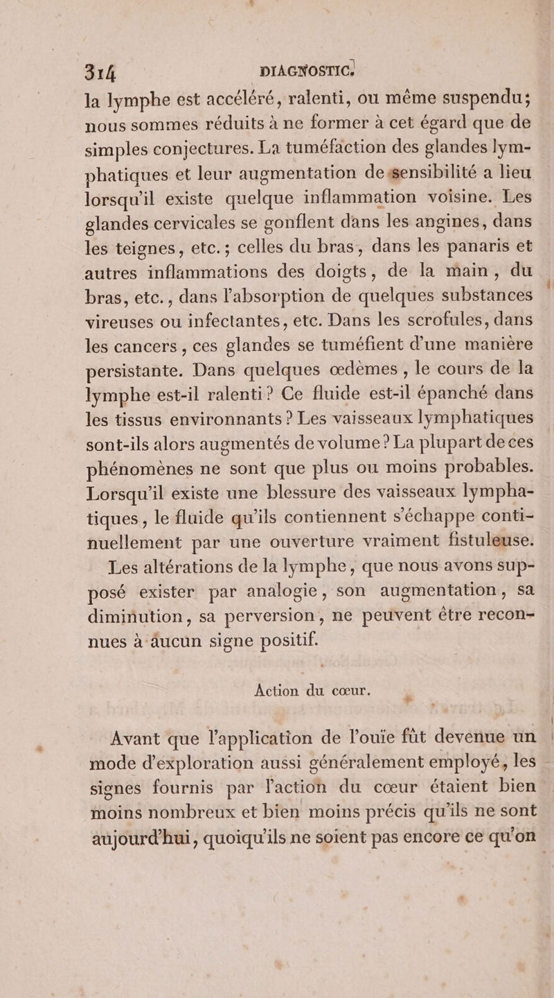la lymphe est accéléré, ralenti, ou même suspendu; nous sommes réduits à ne former à cet égard que de simples conjectures. La tuméfaction des glandes lym- phatiques et leur augmentation dessensibilité a lieu lorsqu'il existe quelque inflammation voisine. Les glandes cervicales se gonflent dans les angines, dans les teignes, etc.; celles du bras, dans les panaris et autres inflammations des doigts, de la main, du bras, etc., dans l'absorption de quelques substances vireuses ou infectantes, etc. Dans les scrofules, dans les cancers , ces glandes se tuméfient d'une manière persistante. Dans quelques œdeèmes , le cours de la lymphe est-il ralenti? Ce fluide est-il épanché dans les tissus environnants ? Les vaisseaux lymphatiques sont-ils alors augmentés de volume? La plupart deces phénomènes ne sont que plus ou moins probables. Lorsqu'il existe une blessure des vaisseaux lympha- tiques , le fluide qu’ils contiennent s'échappe conti- nuellement par une ouverture vraiment fistuleuse. Les altérations de la lymphe, que nous avons sup- posé exister par analogie, son augmentation, Sa diminution, sa perversion, ne peuvent être recon- nues à aucun signe positif. Âction du cœur. Avant que l'application de l’ouie füt devenue un mode d'exploration aussi généralement employé, les signes fournis par l'action du cœur étaient bien moins nombreux et bien moins précis qu'ils ne sont aujourd’hui, quoiqu'ils ne soient pas encore ce qu'on