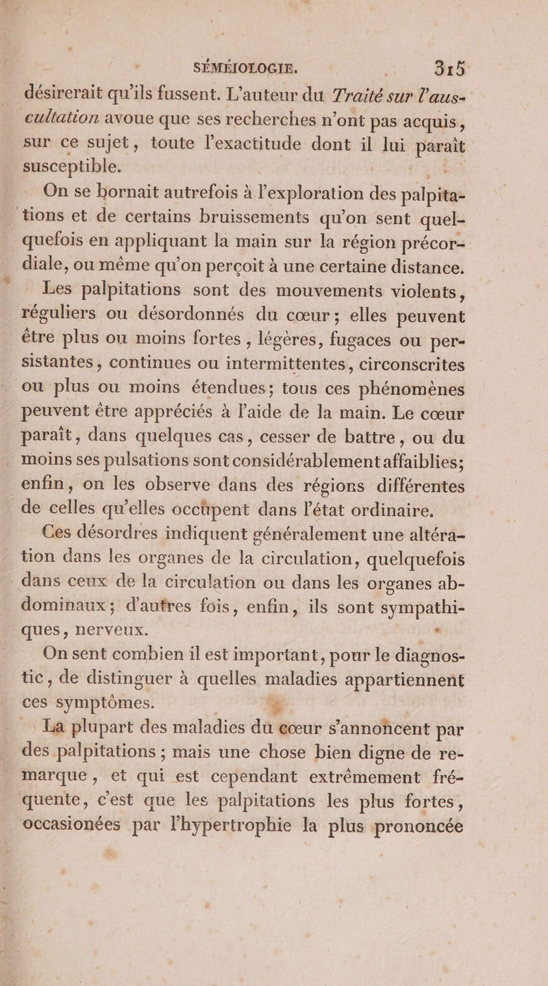 désirerait qu'ils fussent. L'auteur du Traité sur l’aus- cultation avoue que ses recherches n’ont pas acquis, sur ce sujet, toute l'exactitude dont il lui parait susceptible. On se bornait autrefois à l'exploration des palpita- tions et de certains bruissements qu'on sent quel- quefois en LA ie mes la main sur la région précor- diale, ou même qu on perçoit à une certaine distance. be palpitations sont des mouvements violents, réguliers ou désordonnés du cœur ; elles peuvent être plus où moins fortes , légères, fugaces ou per- | sistantes, continues ou intermittentes, circonscrites ou plus ou moins étendues; tous ces phénomènes peuvent être appréciés à l’aide de la main. Le cœur paraît, dans quelques cas, cesser de battre, ou du moins ses pulsations sont considérablement affaiblies; enfin, on les observe dans des régions différentes de celles qu’elles occtpent dans l'état ordinaire. Ces désordres indiquent généralement une altéra- tion dans les organes de la circulation, quelquefois dans ceux de la circulation ou dans les organes ab- dominaux ; d’autres fois, enfin, ils sont sympathi- ques, nerveux. de On sent combien il est important, pour le diagnos- tic, de distinguer à quelles maladies appartiennent ces symptômes. $ La plupart des maladies du cœur 5 ’annohcent par des palpitations ; mais une chose bien digne de re- marque , et qui est cependant extrémement fré- quente, c'est que les palpitations les plus fortes, occasionées par l'hypertrophie la plus prononcée