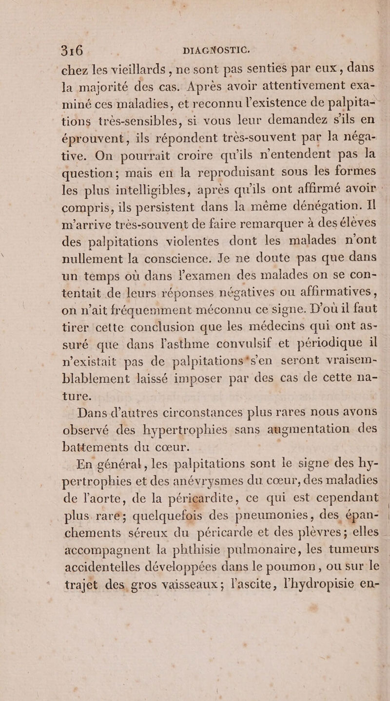 chez les vieillards , ne sont pas senties par eux, dans la majorité des cas. Après avoir attentivement exa- miné ces maladies, et reconnu l'existence de palpita- : tions trésénaibles. si vous leur demandez s'ils en éprouvent, ils répondent très-souvent par la néga- tive. On pourrait croire qu'ils n’entendent pas Îa question; mais en la reproduisant sous les formes les plus intelligibles, après qu'ils ont affirmé avoir : CPAS ils persistent dans la même dénégation. Il m'arrive trés-souvent de faire remarquer à des élèves des palpitations violentes dont les malades n’ont nullement la conscience. Je ne doute pas que dans un temps où dans lexamen des malades on se con- tentait de leurs réponses négatives ou affirmatives , on n'ait fréquemment 1 méconnu ce signe. D'où il faut tirer cette conclusion que les médecins qui ont as- suré que dans l'asthme convulsif et périodique il n'existait pas de palpitations*sen seront vraisem- blablement laissé imposer par des cas de cette na- ture. Dans d’autres circonstances plus rares nous avons observé des hypertrophies sans augmentation des battements du cœur. | En général, les palpitations sont le signe des hy- pertrophies et des anévrysmes du cœur, des maladies de l'aorte, de la périeardite, ce qui est cependant plus raré'; quelquefois des pneumonies, des épan- chements séreux du péricarde et des plèvres ; elles accompagnent la phthisie pulmonaire, les tumeurs accidentelles développées dans le poumon, ou sur le trajet des, gros vaisseaux; l'ascite, l’hydropisie en-