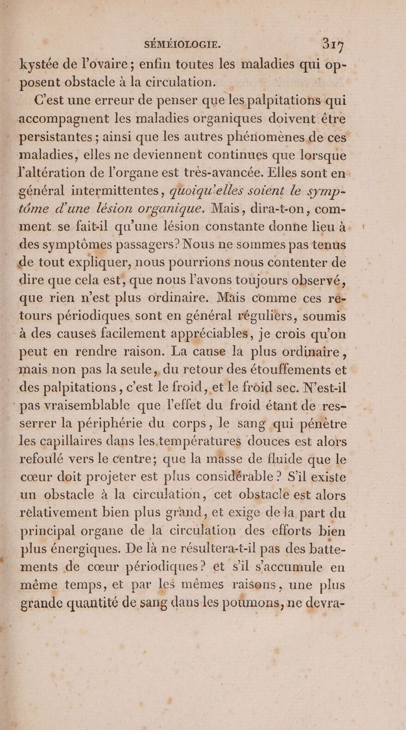 kystée de l'ovaire; enfin toutes les maladies qui Op- posent obstacle à la circulation. C’est une erreur de penser que les palpitations qui accompagnent les maladies organiques doivent être persistantes ; ainsi que les autres phénomènes de ces maladies, elles ne deviennent continues que lorsque l'altération de l'organe est très-avancée. Elles sont en: général intermittentes, guoiqu’elles soient le symp- tôme d'une lésion organique. Mais, dira-t-on, com- ment se fait-il qu’une lésion constante done lieu à. des symptômes passagers? Nous ne sommes pas tenus de tout expliquer, nous pourrions nous contenter de dire que cela est, que nous l'avons toujours observé, que rien n’est plus ordinaire. Mais comme ces re- tours périodiques sont en général réguliers, soumis à des causes facilement appréciables, je crois qu’on peut en rendre raison. La cause la plus ordinaire, mais non pas la seule, du retour des étouffements et des palpitations, c’est le froid, et le froid sec. N’est-il ‘pas vraisemblable que l'effet du froid étant de res- serrer la périphérie du corps, le sang qui pénètre les capillaires dans les températures douces est alors refoulé vers le centre; que la masse de fluide que le cœur doit projeter est plus considérable ? S'il existe un obstacle à la circulation, cet obstacle est alors relativement bien plus grand, et exige de la part du principal organe de la to tion d. efforts bien plus énergiques. De là ne résultera-t-il pas des batte- ments de cœur périodiques : ? ét s'il s'accumule en même temps, et par les mêmes raisgns ; une plus grande quantité de sang dans les poûmons ,ne devra-
