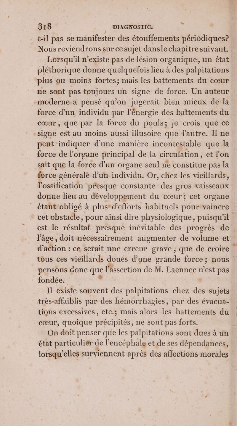 | t-il pas se manifester des étouffements périodiques? Nous reviendrons sur cesujet dansle chapitre suivant. Lorsqu'il n'existe pas de lésion organique, un état. pléthorique donne quelquefois lieu à des palpitations plus ou moins fortes; mais les battements du cœur ne sont pas toujours un signe de force. Un auteur moderne a pensé qu'on jugerait bien mieux de la force d’un individu par l'énergie des battements du cœur, que par la force du pouls; je crois que ce signe est au moins aussi illusoire que lautre. Il ne peut indiquer d’une manière incontestable que la force de l'organe principal de la circulation , et l'on sait que la force d’un organe seul ne otititire pas la force générale d’un individu. Or, chez les vieillards, l'ossification presque constante des gros vaisseaux donne lieu au développement du cœur; cet organe étant obligé à plus* d'efforts habituels pour vaincre cet obstacle, pour ainsi dire physiologique, puisqu'il est le résultat presque inévitable des progrès de l'âge, doit nécessairement augmenter de volume et d'action : ce serait une erreur grave, que de croire tous ces vieillards doués d’une grande force ; nous pensons aonc que l'assertion de M. Laennec n est pas fondée. de Il existe souvent des palpitations chez des sujets très-affaiblis par des hémorrhagies, par des évacua- tions excessives, etc.; mais alors les battements du cœur, quoique précipités, ne sont pas forts. On doit penser que les palpitations sont dues à ün état particulier de l encéphale et de ses dépendances, lorsqu'elles surviennent après des affections morales