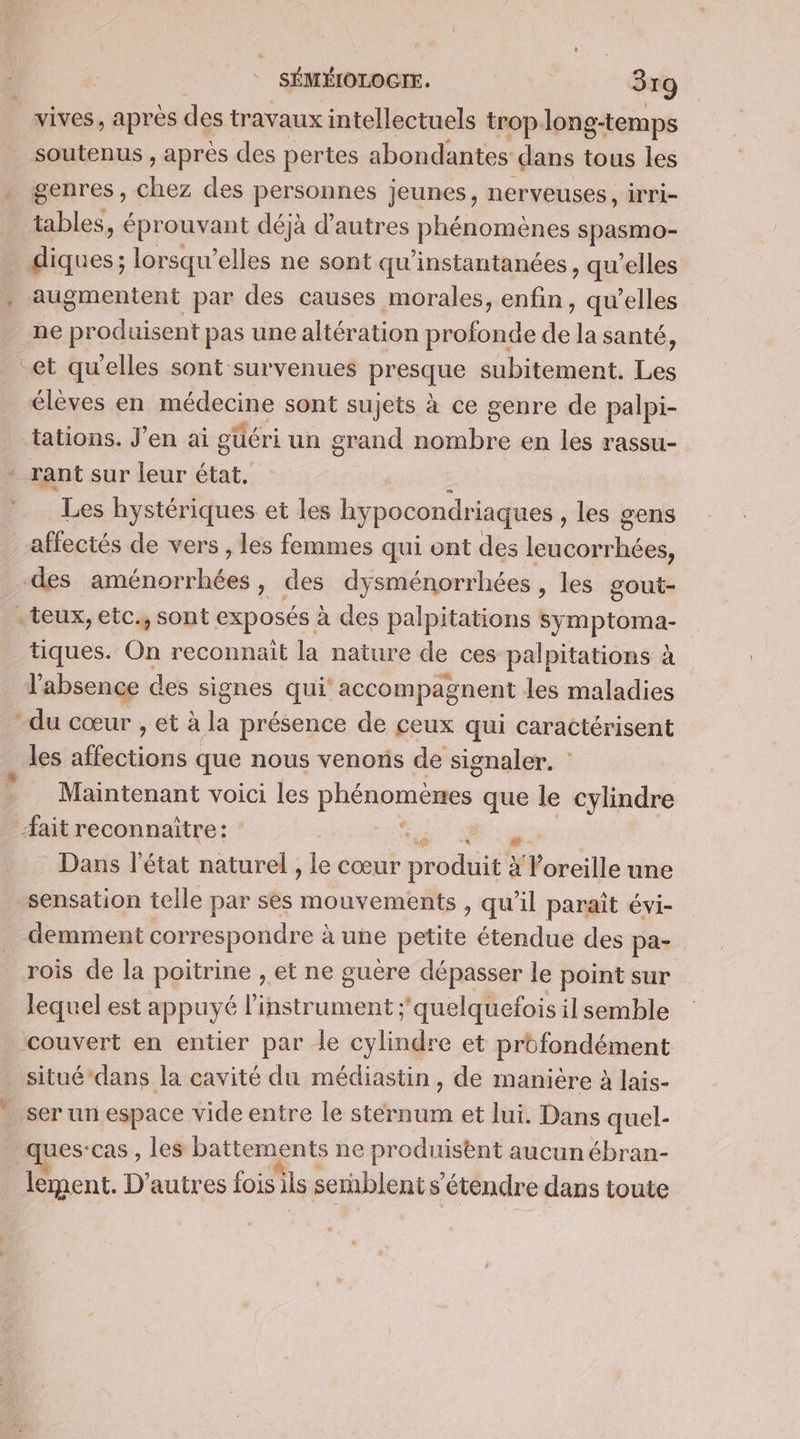 vives, après des travaux intellectuels trop long-temps soutenus , après des pertes abondantes dans tous les genres, du. des personnes jeunes, nerveuses, irri- tables , éprouvant déjà d’autres phénomènes spasmo- | D. lorsqu'elles ne sont qu’instantanées, qu'elles augmentent par des causes morales, enfin, qu’elles ne produisent pas une altération profonde de la santé, et qu'elles sont survenues prpaqe subitement. Les élèves en madeciné sont sujets à ce genre de palpi- tations. J'en ai güéri un grand nombre en les rassu- - rant sur leur état. Les hystériques et les hypocondriaques les gens affectés de vers , les femmes qui ont des Lbiloiéee, -des none , des dysménorrhées, les gout- . teux, etc., sont exposés à des palpitations symptoma- tiques. On reconnait la nature de ces palpitations à l'absence des signes qui’ accompagnent les maladies du cœur , et à la présence de ceux qui caractérisent les affections que nous venons de signaler. : Maintenant voici les PRéssoS que le cylindre ait reconnaître: à Dans l’état naturel , le cœur produit à XForeille une sensation telle par ses inooye aol | qu'il paraît évi- demment correspondre à à une petite étendue des pa- rois de la pertrine, et ne guere dépasser le point sur lequel est appuyé l'instrument ;'quelquefois il semble couvert en entier par le cylindre et profondément situé’dans la cavité du médiastin, de maniere à lais- ser un espace vide entre le tds et lui. Dans quel- ques:cas , les battements ne produisent aucun ébran- lement. D’autres fois ils semblent s'étendre dans toute