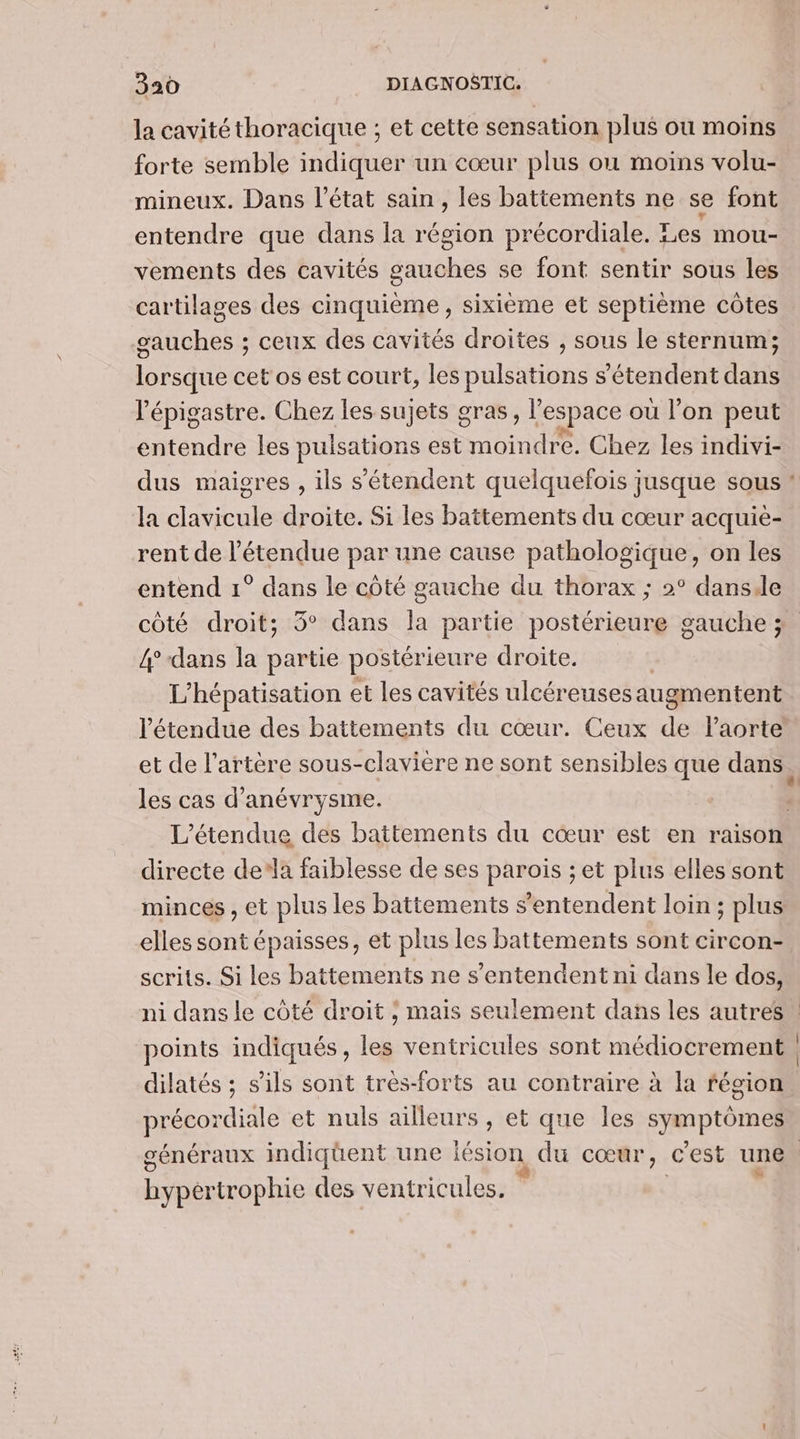 la cavité thoracique ; et cette sensation plus ou moins forte semble indiquer un cœur plus où moins volu- mineux. Dans l’état sain, les battements ne se font entendre que dans la région précordiale. Les mou- vements des cavités gauches se font sentir sous les cartilages des cinquième , sixième et septième côtes gauches ; ceux des cavités droites , sous le sternum; lorsque cet os est court, les pulsations s'étendent dans l’épigastre. Chez les sujets gras, l “espace où l’on peut entendre les pulsations est monde Chez les indivi- dus maigres , ils s'étendent quelquefois jusque sous la clavicule droite. Si les battements du cœur acquiè- rent de l'étendue par une cause pathologique, on les entend 1° dans le côté gauche du thorax ; 2° danse côté droit; 5° dans la partie postérieure gauche ; 4° -dans la partie postérieure droite. L'hépatisation et les cavités ulcéreuses augmentent les cas d’ anévrysme. directe dela faiblesse de ses parois ; et plus elles sont minces , et plus les battements s'entendent loin ; plus elles sont épaisses, et plus les battements sont circon- scrits. Si les battements ne s'entendent ni dans le dos, points indiqués, les ventricules sont médiocrement dilatés ; s'ils sont très-forts au contraire à la fégion prépondiale et nuls ailleurs , et que les symptômes Ru) Ne trophie des ventricules.
