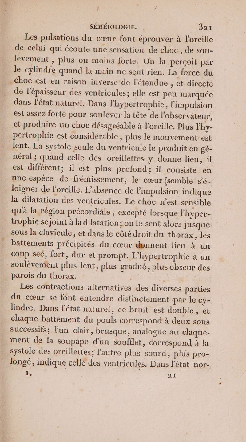 à * SÉMÉIOLOGIE. 327 Les pulsations du cœur font éprouver à l'oreille de celui qui écoute une sensation de choc , de sou- lèvement , plus ou moins forte. On la perçoit par le cylindre quand la main ne sent rien. La force du Choc est en raison inverse de l'étendue , Cet directe de l'épaisseur des ventricules; elle est peu marquée dans létat naturel. Dans l'hypertrophie, l'impulsion est assez forte pour soulever la tête de l'observateur, et produire un choc désagréable à l'oreille. Plus l'hy- pertrophie est considérable, plus le mouvement est lent. La systole seule du ventricule le produit en gé- néral ; quand celle des oreillettes y donne lieu, il est différent; il est plus profond; il consiste en une espèce de frémissement, le cœur {semble s'é- loigner de l'oreille. L'absence de l'impulsion indique la dilatation des ventricules. Le choc n’est sensible qu'à la région précordiale, excepté lorsque l’hyper- trophie sejoint à la dilatation; on le sent alors Jusque. sous la clavicule, et dans le côté droit du thorax , les battements précipités du cœur dennent lieu à un coup sec, fort, dur et prompt. L'hypertrophie a un soulèvement plus lent, plus gradué, plus obscur des parois du thorax. 1: | Les contractions alternatives des diverses parties du cœur se font entendre distinctement par le cy- lindre. Dans l'état naturel, ce bruit est double , et chaque battement du pouls correspond à deux sons successifs;. lun clair, brusque, analogue au claque- ment de la soupape d'un soufflet, correspond à la systole des oreillettes; l’autre plus sourd, plus pro- longé, indique celle des ventricules, Dans l'état nor