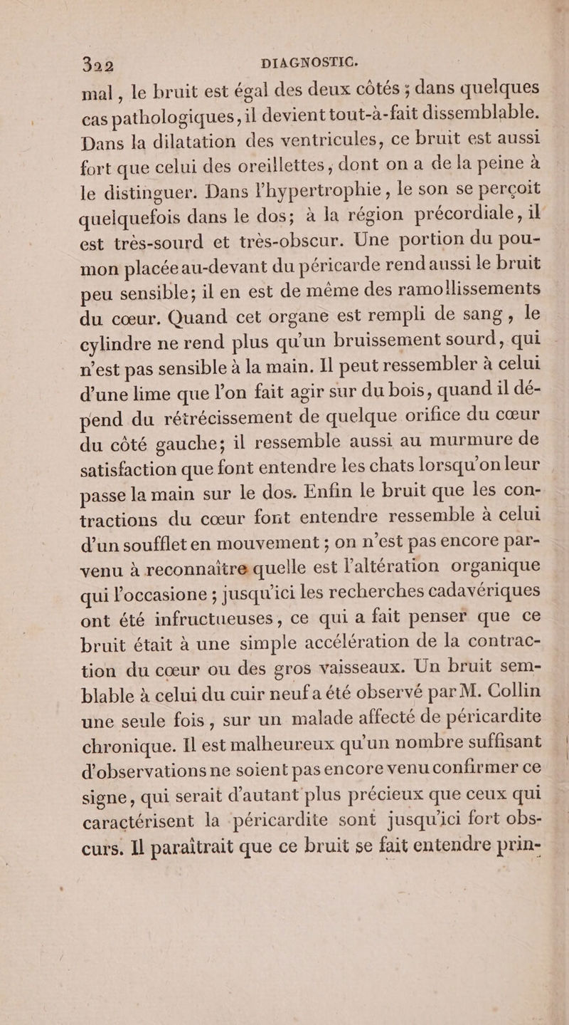 mal , le bruit est égal des deux côtés ; dans quelques cas pathologiques, il devient tout-à-fait dissemblable. Dans la dilatation des ventricules, ce bruit est aussi fort que celui des oreillettes, dont on a de la peine à le distinguer. Dans l'hypertrophie, le son se perçoit quelquefois dans le dos; à la région précordiale, il est très-sourd et très-obscur. Une portion du pou- mon placée au-devant du péricarde rend aussi le bruit peu sensible; il en est de même des ramoilissements du cœur. Quand cet organe est rempli de sang, le cylindre ne rend plus qu'un bruissement sourd, qui n’est pas sensible à la main. 11 peut ressembler à celui d’une lime que l’on fait agir sur du bois, quand il dé- pend du rétrécissement de quelque orifice du cœur du côté gauche; il ressemble aussi au murmure de satisfaction que font entendre les chats lorsqu'on leur passe la main sur le dos. Enfin le bruit que les con- tractions du cœur font entendre ressemble à celui d’un souffleten mouvement ; on n’est pas encore par- venu à reconnaitre quelle est l’altération organique qui l’occasione ; jusqu'ici les recherches cadavériques ont été infructueuses, ce qui a fait penser que ce bruit était à une simple accélération de la contrac- tion du cœur ou des gros vaisseaux. Un bruit sem- blable à celui du cuir neuf a été observé par M. Collin une seule fois, sur un malade affecté de péricardite chronique. Il est malheureux qu'un nombre suffisant d'observations ne soient pas encore venu confirmer ce signe, qui serait d'autant plus précieux que ceux qui caractérisent la péricardite sont jusqu'ici fort obs- curs. Il paraîtrait que ce bruit se fait entendre prin-