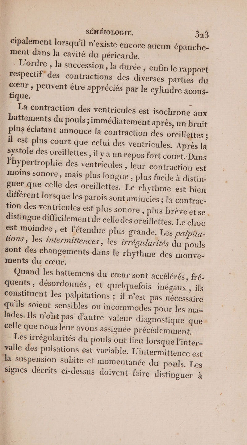 Cipalement lorsqu'il n'existe encore aucun épanche- ment dans la cavité du péricarde. . L'ordre , la succession la durée , enfin le rapport respectif” des contractions des diverses parties du Cœur , peuvent être appréciés par le cylindre acous- tique. | . La contraction des ventricules est isochrone aux battements du pouls ; immédiatement après, un bruit plus éclatant annonce la contraction des oreillettes ; il est plus court que celui des ventricules. Après la Systole des oreillettes , il y a un repos fort court. Dans l'hypertrophie des ventricules ; leur contraction est moins sonore, mais plus longue, plus facile à distin- guer que celle des oreillettes. Le rhythme est bien différent lorsque les parois sont amincies ; la contrac- tion des ventricules est plus sonore , plus brève et se. distingue difficilement de celle des oreillettes. Le choc est moindre , et l'étendue plus grande. Les palpita- tions, les intermittences , les irréoularités du pouls Sont des changements dans le rhyÿthme des mouve- ments du cœur. Quand les battemens du cœur sont accélérés, fré- quents , désordonnés, et quelquefois inégaux , ils constituent les palpitations ; il n’est pas nécessaire qu'ils soient sensibles ou incommodes pour les ma- Jades. Ils n’ont pas d'autre valeur diagnostique que celle que nous leur avons assignée précédemment. Les irrégularités du pouls ont lieu lorsque l’inter- valle des pulsations est variable. L'intermittence est la suspension subite et momentanée du pouls. Les signes décrits ci-dessus doivent: faire distinguer à L)