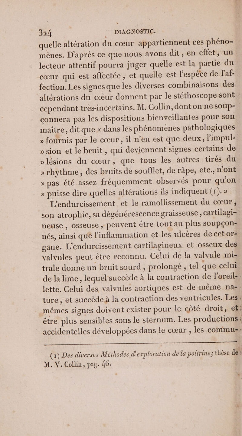 quelle altération du cœur appartiennent ces phéno- mènes. D'après ce que nous avons dit, en effet, un. lecteur attentif pourra juger quelle est la partie du cœur qui est affectée, et quelle est l'espèce de l'af- fection. Les signes que les diverses combinaisons des altérations du cœur donnent par le stéthoscope sont : cependant tres-incertains. M. Collin, dont on ne soup- connera pas les dispositions bienveillantes pour son maître, dit que « dans les phénomènes pathologiques » fournis par le cœur , il n'en est que deux, limpul- » sion et le bruit , qui deviennent signes certains de »lésions du cœur, que tous les autres tirés du » rhythme, des bruits de soufflet, de râpe, etc., n'ont » pas été assez fréquemment observés pour qu'on » puisse dire quelles altérations ils indiquent (1). » L’endurcissement et le ramollissement du cœur, son atrophie, sa dégénérescence graisseuse, cartilagi- neuse , osseuse ; peuvent être tout au plus soupçon: nés, ainsi que l’inflammation et les uicères de cetor- gane. L’endurcissement cartilagineux et osseux des valvules peut être reconnu. Celui de la valvule mi- trale donne un bruit sourd , prolongé , tel que celui de la lime, lequel succède à la contraction de l’oreil-. lette. Celui des valvules aortiques est de même nas, ture, et succède à la contraction des ventricules. Les mêmes signes doivent exister pour le côté droit, et? être plus sensibles sous le sternum. Les productions | accidentelles développées dans le cœur , les commu: RAR Ce UN CRE ee ter RS TRS (1) Des diverses Méthodes d'exploration de la poitrine; thèse de ! M. V. Collin, pag. 46. |