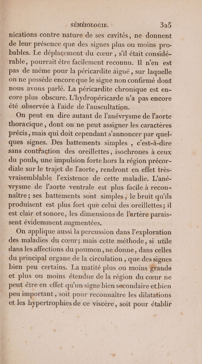 nications contre nature de ses cavités, ne. donnent de leur présence que des signes plus ou moins pro- bables. Le déplacement du cœur , s'il était considé- rable, pourrait être facilement reconnu. Il n’en est pas de même pour la péricardite aiguë, sur laquelle on ne possède encore que le signe non confirmé dont nous avons parlé. La péricardite chronique est en- core plus obscure. L'hydropéricarde n’a pas encore été observée à l’aide de l’auscultation. On peut en dire autant de l’'anévrysme de Hiorte thoracique, dont on ne peut RAQUES les caractères précis, mais qui doit cependant s’'annoncer par quel- ques signes. Des battements simples , c’est-à-dire sans contfaction des oreillettes, isochrones à ceux du pouls, une impulsion forte hors la région précor- diale sur le trajet de l'aorte, rendront en effet très- vraisemblable l'existence de cette maladie. L’ané- vrysme de laorte ventrale est plus facile à recon- naître; ses battements sont simples, le bruit qu’ils produisent est plus fort que celui des oreillettes ; il est clair et sonore, les dimensions de l'artère parais- sent évidemment augmentées. On applique aussi la percussion dans P exploration des maladies du cœur; mais cette méthode, si utile dans les affections du poumon, ne donne, dans celles du principal organe de la circulation , que des signes bien peu certains. La matité plus ou moins grande et plus ou moins étendue de la rég gion du cœur ne peut être en effet qu’un signe bien éondiire etbien peu important , soit pour reconnaitre les dilatations et les hypertrophies de ce viscère, soit pour établir