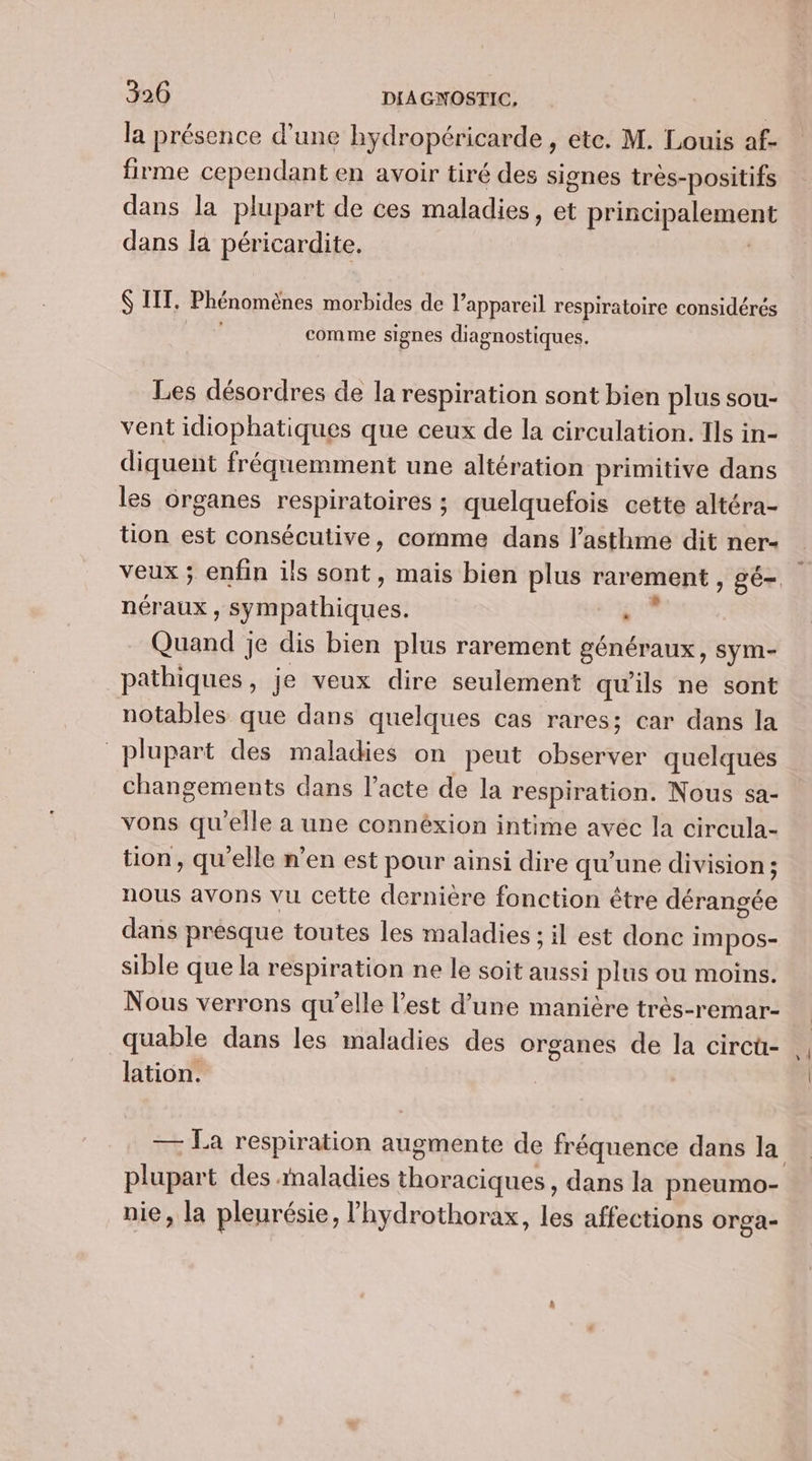 la présence d’une hydropéricarde , etc. M. Louis af- firme cependant en avoir tiré des signes très-positifs dans la plupart de ces maladies, et principalement dans la péricardite. | ITT. Phénomènes morbides de l'appareil respiratoire considérés FORT comme signes diagnostiques. Les désordres de la respiration sont bien plus sou- vent idiophatiques que ceux de la circulation. Ils in- diquent fréquemment une altération primitive dans les organes respiratoires ; quelquefois cette altéra- tion est consécutive, comme dans l'asthme dit ner- néraux , sympathiques. ‘ Quand je dis bien plus rarement généraux, sym- pathiques, je veux dire seulement qu'ils ne sont notables que dans quelques cas rares; car dans la plupart des maladies on peut observer quelques changements dans l'acte de la respiration. Nous sa- vons qu'elle a une connéxion intime avéc la circula- tion, qu'elle n’en est pour ainsi dire qu’une division; nous avons vu cette dernière fonction être dérangée dans presque toutes les maladies ; il est donc impos- sible que la respiration ne le soit aussi plus ou moins. Nous verrons qu’elle l’est d’une manière très-remar- quable dans les maladies des organes de la circü- lation. — La respiration augmente de fréquence dans la nie, la pleurésie, lhydrothorax, les affections orga-