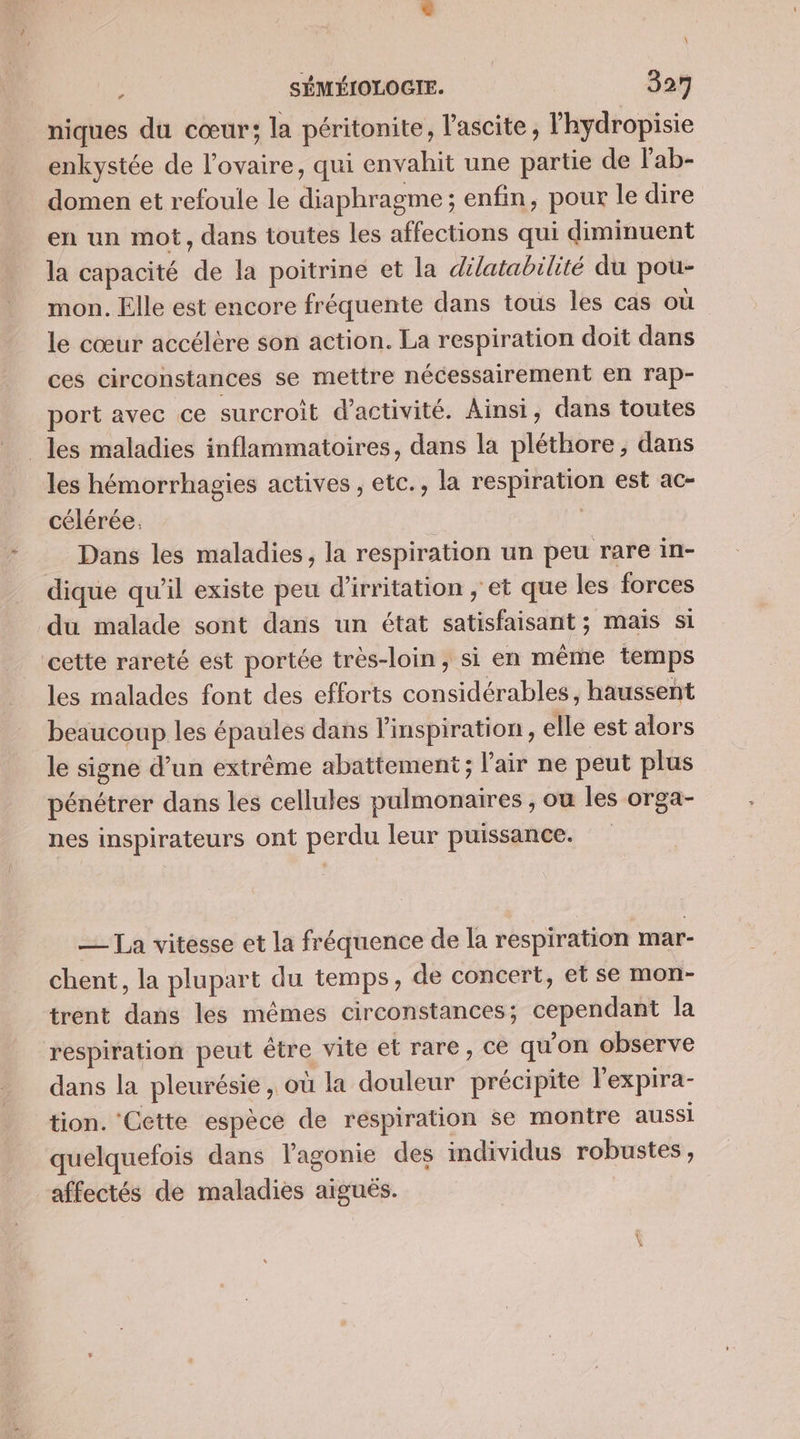 \ SÉMÉIOLOGIE. 327 niques du cœur; la péritonite, l'ascite, lhydropisie enkystée de l'ovaire, qui envahit une partie de l'ab- domen et refoule le diaphragme ; enfin, pour le dire en un mot, dans toutes les affections qui diminuent la capacité de la poitrine et la dilatabilité du pou- mon. Elle est encore fréquente dans tous les cas où le cœur accélère son action. La respiration doit dans ces circonstances se mettre nécessairement en rap- port avec ce surcroit d'activité. Ainsi, dans toutes les maladies inflammatoires, dans la pléthore, dans les hémorrhagies actives , etc., la respiration est ac- célérée. | Dans les maladies, la respiration un peu rare in- dique qu'il existe peu d’irritation ; et que les forces du malade sont dans un état satisfaisant ; mais si cette rareté est portée très-loin, si en même temps les malades font des efforts considérables, haussent beaucoup les épaules dans l'inspiration, elle est alors le signe d’un extrême abattement; l'air ne peut plus pénétrer dans les cellules pulmonaires , ou les orga- nes inspirateurs ont perdu leur puissance. — La vitesse et la fréquence de la respiration mar- chent, la plupart du temps, de concert, et se mon- trent dans les mêmes circonstances; cependant la respiration peut être vite et rare, ce qu'on observe dans la pleurésie , où la douleur précipite l'expira- tion. Cette espèce de respiration se montre aussi quelquefois dans l'agonie des individus robustes, affectés de maladies aiguës.