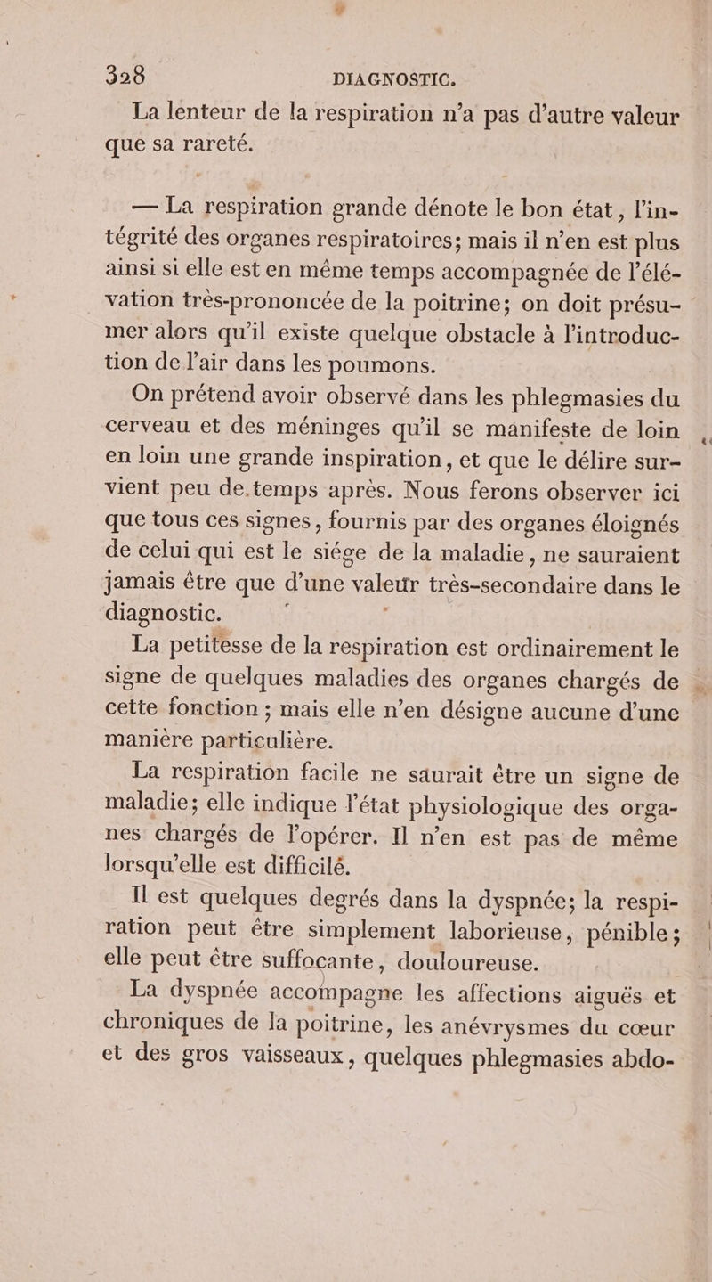 La lenteur de la respiration n’a pas d’autre valeur que sa rareté. — La respiration grande dénote le bon état, l’in- tégrité des organes respiratoires; mais il n’en est plus ainsi si elle est en même temps accompagnée de l’élé- vation trés-prononcée de la poitrine; on doit présu- mer alors qu’il existe quelque obstacle à l'introduc- tion de l'air dans les poumons. On prétend avoir observé dans les phlegmasies du cerveau et des méninges qu'il se manifeste de loin en loin une grande inspiration, et que le délire sur- vient peu de.temps après. Nous ferons observer ici que tous ces signes , fournis par des organes éloignés de celui qui est le siége de la maladie, ne sauraient jamais être que d’une valeur très-secondaire dans le diagnostic. | | La petitesse de la respiration est ordinairement le signe de quelques maladies des organes chargés de cette fonction ; mais elle n’en désigne aucune d’une maniere particulière. La respiration facile ne saurait être un signe de maladie; elle indique l'état physiologique des orga- nes chargés de lopérer. Il n'en est pas de même lorsqu'elle est difficilé. Il est quelques degrés dans la dyspnée; la respi- ration peut être simplement laborieuse, pénible ; elle peut être suffocante, douloureuse. La dyspnée accompagne les affections aiguës et chroniques de la poitrine, les anévrysmes du cœur et des gros vaisseaux, quelques phlegmasies abdo-