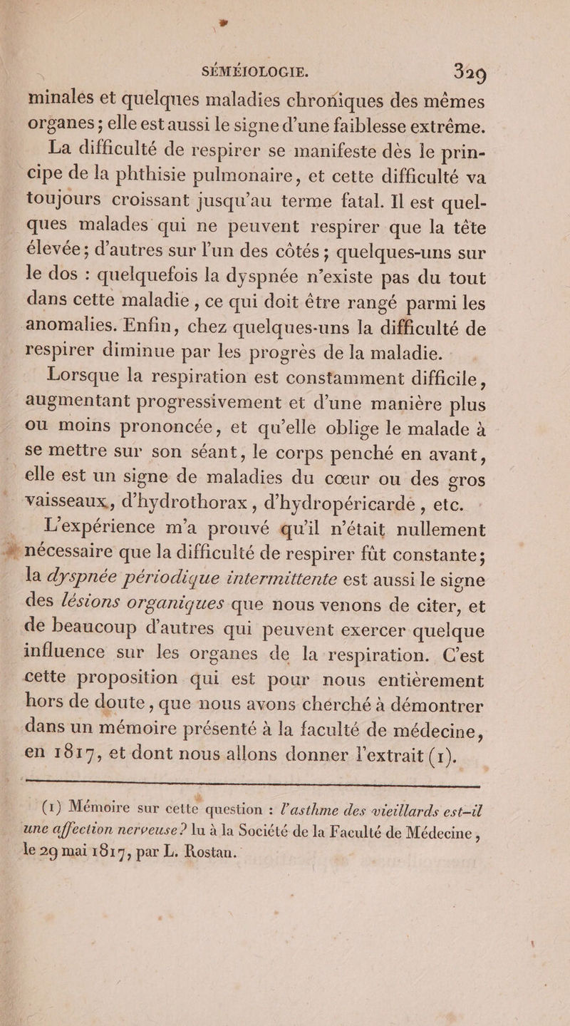 minales et quelques maladies chroniques des mêmes organes ; elle est aussi le signe d’une faiblesse extrême. La difficulté de respirer se manifeste dès le prin- cipe de la phthisie palmonsire, et cette difficulté va toujours croissant jusqu’au terme fatal. Il est quel- ques malades qui ne peuvent respirer que la tête élevée; d’autres sur l’un des côtés ; quelques-uns sur le dos : quelquetois la dyspnée n’existe pas du tout dans cette maladie , ce qui doit être rangé parmi les anomalies. Enfin, “e quelques-uns la difficulté de respirer diminue par les progrès de la maladie. Lorsque la respiration est constamment difficile, augmentant progressivement et d’une manière plus ou moins prononcée, et qu'elle oblige le malade à se mettre sur son séant, le corps penché en avant, _elle est un signe de maladies du cœur ou des gros Vaisseaux, d'hydrothorax, d'hydropéricarde , etc. L'expérience ma prouvé qu'il n’était nullement + nécessaire que la difficulté de respirer füt constante; la dyspnée périodique intermittente est aussi le signe des lésions organiques que nous venons de citer, et de beaucoup d’autres qui peuvent exercer quelque influence sur les organes de la respiration. C’est cette proposition qui est pour nous entièrement hors de doute, que nous avons chérché à démontrer dans un mémoire présenté à la faculté de médecine, en 1917, et dont nous allons donner l'extrait (r). POS EN ERT RO RS RTMT MR (1) Mémoire sur cette question : l'asthme des vieillards est-il une affection nerveuse? lu à la Société de la Faculté de Médecine ; le 29 mai 1817, par L. Rostan.