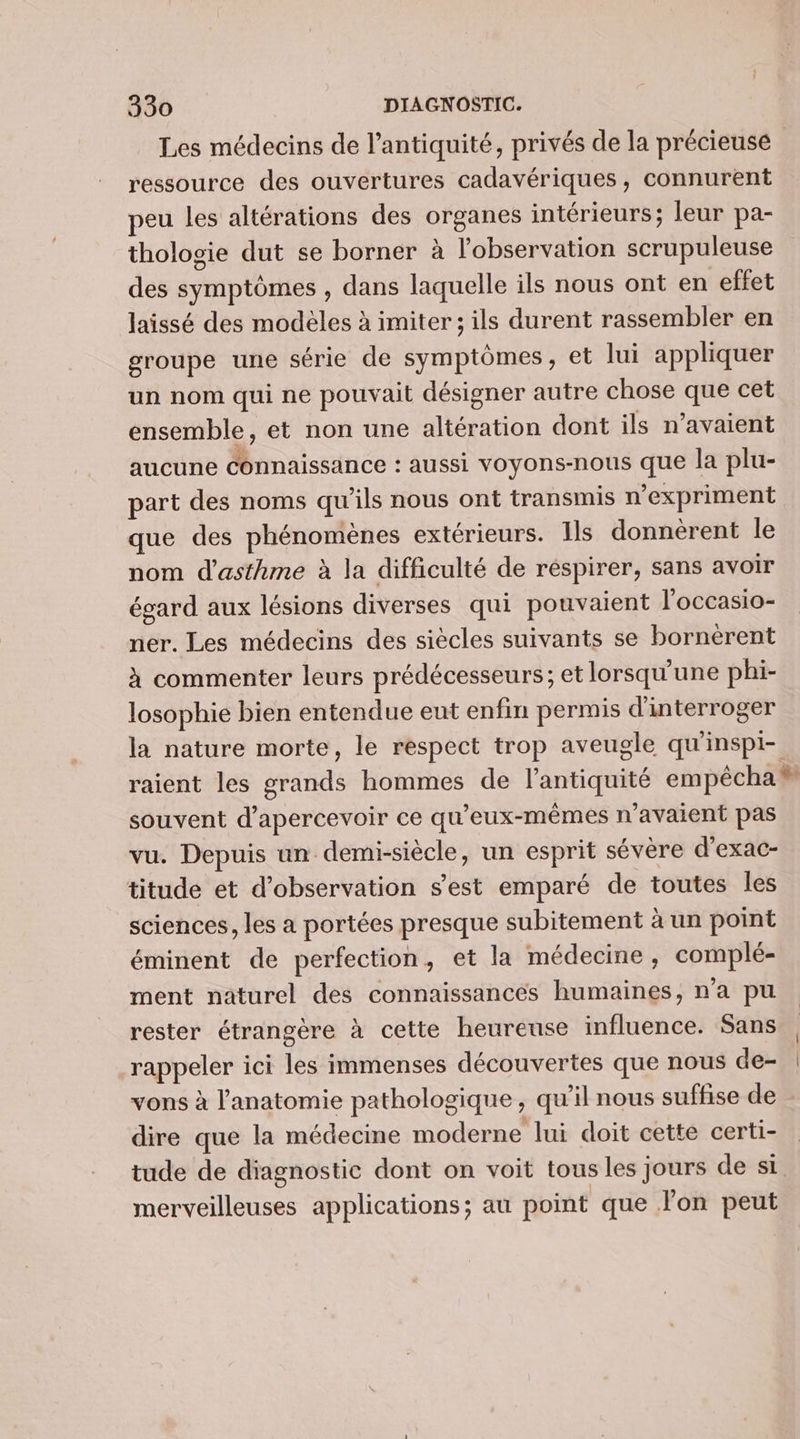 Les médecins de l’antiquité, privés de la précieuse ressource des ouvertures cadavériques, connurent peu les altérations des organes intérieurs; leur pa- thologie dut se borner à l'observation scrupuleuse des symptômes , dans laquelle ils nous ont en effet laissé des modèles à imiter ; ils durent rassembler en groupe une série de symptômes, et lui appliquer un nom qui ne pouvait désigner autre chose que cet ensemble, et non une altération dont ils n’avaient aucune connaissance : aussi voyons-nous que la plu- part des noms qu'ils nous ont transmis n’expriment que des phénomènes extérieurs. Ils donnèrent le nom d'asthme à la difficulté de réspirer, sans avoir égard aux lésions diverses qui pouvaient l'occasio- ner. Les médecins des siècles suivants se bornèrent à commenter leurs prédécesseurs; et lorsqu'une phi- losophie bien entendue eut enfin permis d'interroger la nature morte, le respect trop aveugle qu'inspi- raient les grands hommes de l'antiquité empêcha # souvent d’apercevoir ce qu'eux-mêmes n'avaient pas vu. Depuis un demi-siècle, un esprit sévère d’exac- titude et d'observation s'est emparé de toutes les sciences, les a portées presque subitement à un point éminent de perfection, et la médecine, complé- ment naturel des connaissances humaines, n'a pu rester étrangère à cette heureuse influence. Sans rappeler ici les immenses découvertes que nous de- : vons à l'anatomie pathologique, qu’il nous suffise de dire que la médecine moderne lui doit cette certi- tude de diagnostic dont on voit tous les Jours de si. merveilleuses applications; au point que lon peut