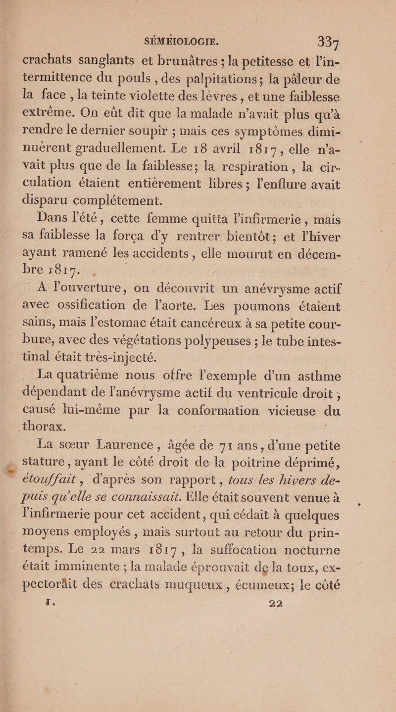 crachats sanglants et brunâtres ; la petitesse et l’in- termittence du pouls , des palpitations; la pâleur de la face , la teinte violette des lèvres , et une faiblesse extrême, On eût dit que la malade n'avait plus qu’à rendre le dernier soupir ; mais ces symptômes dimi- nuërent graduellement. Le 18 avril 1817, elle n’a- vait plus que de la faiblesse; la respiration, la cir- culation étaient entièrement libres ; l'enflure avait disparu complétement. Dans l'été, cette femme quitta Hnfreet ie, mais sa faiblesse la forçca d'y rentrer bientôt; et l'hiver ayant ramené les accidents , elle mourut en décem- bre A6 E dr TU À l'ouverture, on découvrit un anévrysme actif avec ossification de l'aorte. Les poumons étaient sains, mais l’estomac était cancéreux à sa petite cour- Pure, avec des végétations polypeuses ; le tube intes- tinal était très-injecté. ; La quatrième nous offre l'exemple d’un asthme dépendant de l'anévrysme actif du ventricule droit ; causé lui-même par la conformation vicieuse du thorax. La sœur Laurence, ägée de 71 ans, d’une petite stature , ayant le côté droit de la poitrine déprimé, — étouffait, d'après son rapport, tous les hivers de- puis qu’elle se connaissait. Elle était souvent venue à l'infirmerie pour cet accident, qui cédait à quelques moyens employés , mais surtout au retour du prin- temps. Le 22 mars 1817, la suffocation nocturne était imminente ; la malade éprouvait de la toux, ex- pectoräit des crachats muqueux,, écumeux; le côté z, | 22