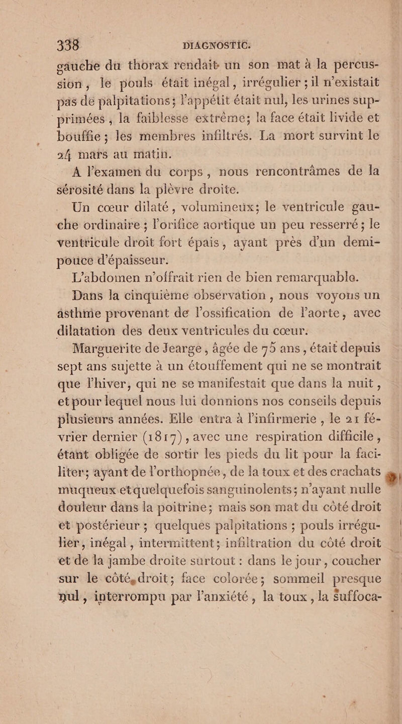 säuche du thorax rendait un son mat à la percus- sion, le pouls était inégal, irrégulier ; il n'existait pas de palpitations; l'appétit était nul, les urines sup- primées , la faiblesse extrême; la face était livide et bouffe ; les membres infiltrés. La mort survint le 2/4, mars au matin. A l'examen du corps, nous renconträmes de la sérosité dans la plèvre droite. Un cœur dilaté, volumineux; le ventricule gau- che ordinaire ; l’orifice aortique un peu resserré ; le ventricule droit fort épais, ayant près d'un demi- pouce d'épaisseur. L’abdomnen n'offrait rien de bien remarquable. Dans la cinquième obsérvation , nous voyous un asthme provenant de lossification de Paorte, avec dilatation des deux ventricules du cœur. | Marguerite de Jearge , âgée de 75 ans, était depuis sept ans sujette à un étouffement qui ne se montrait que l'hiver, qui ne se manifestait que dans la nuit, et pour lequel nous lui donnions nos conseils depuis plusieurs années. Elle entra à l'infirmerie , le 2r fé- vrier dernier (1817),avec une respiration difficile, étant obligée de sortir les pieds du lit pour la faci- liter; ayant de l’orthopnée, de la toux et des crachats muqueux etquelquefois sanguinolents; n'ayant nulle douleur dans la poitrine; mais son mat du côté droit ét postérieur ; quelques palpitations ; pouls irrégu- lier, inégal , intermittent; infiltration du côté droit et de là jambe droite surtout : dans le jour, coucher sur le côté, droit; face colorée; sommeil presque nul, interrompu par l'anxiété, la toux, la Suffoca-