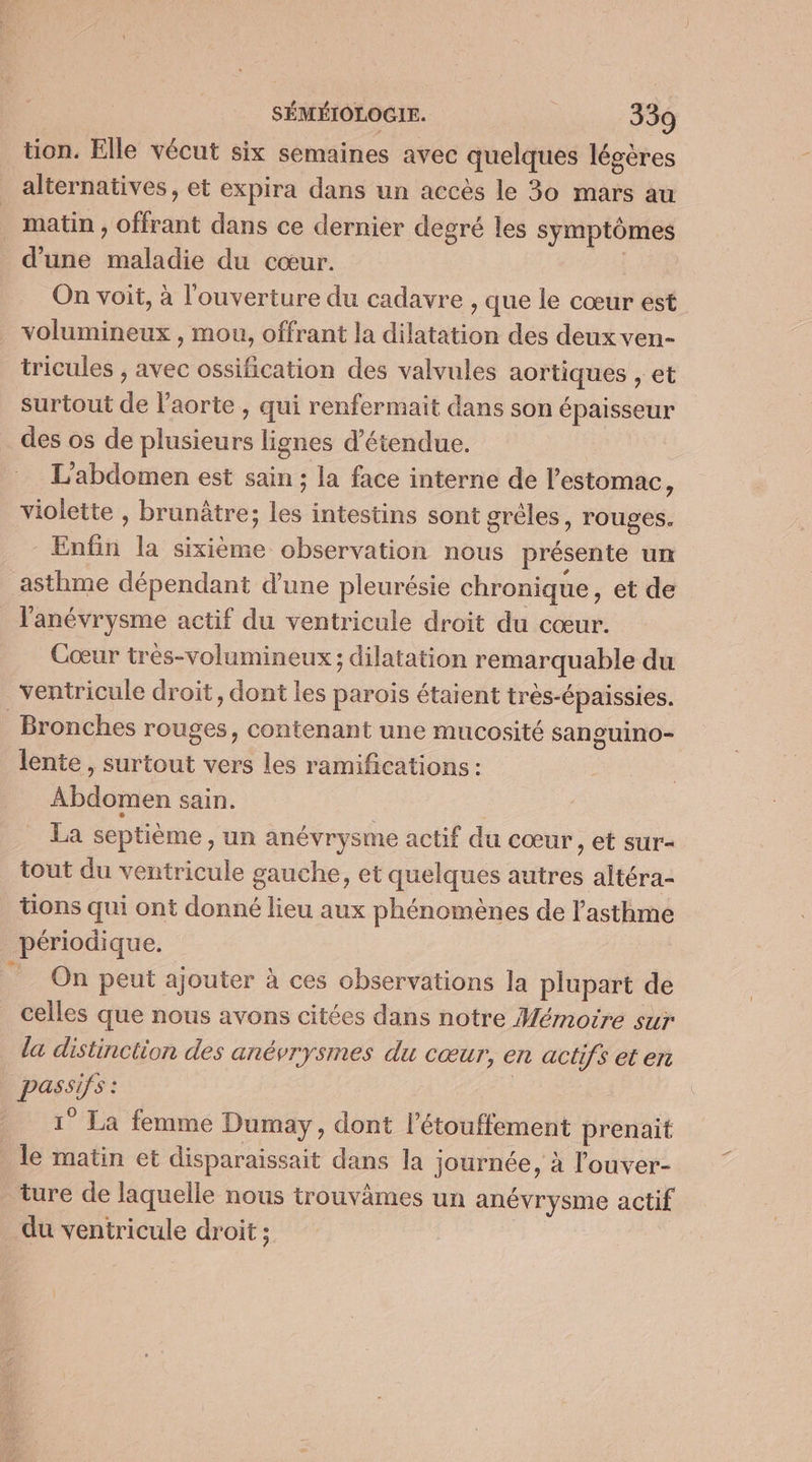 tion. Elle vécut six semaines avec quelques légères alternatives, et expira dans un accès le 30 mars au matin ; offrant dans ce dernier degré les symptômes d’une maladie du cœur. | On voit, à l'ouverture du cadavre , que le cœur est volumineux , mou, offrant la dilatation des deux ven- tricules , avec ossification des valvules aortiques , et surtout de l'aorte , qui renfermait dans son épaisseur des os de plusieurs lignes d’étendue. L’abdomen est sain ; la face interne de l'estomac, violette , brunâtre; les intestins sont grêles, rouges. Enfin la sixième observation nous présente un asthme dépendant d'une pleurésie chronique, et de l'anévrysme actif du ventricule droit du cœur. Cœur très-volumineux ; dilatation remarquable du ventricule droit, dont les parois étaient très-épaissies. Bronches rouges, contenant une mucosité sanguino- lente , surtout vers les ramifications : Abdomen sain. La septième, un anévrysme actif du cœur , et sur- tout du ventricule gauche, et quelques autres altéra- tions qui ont donné lieu aux phénomènes de l'asthme périodique. /_ On peut ajouter à ces observations la plupart de celles que nous avons citées dans notre Wémoire sur la distinction des anévrysmes du cœur, en actifs et en passifs : | 1° La femme Dumay, dont l’étouffement prenait le matin et disparaissait dans la journée, à l'ouver- ture de laquelle nous trouvâmes un anévrysme actif du ventricule droit ;
