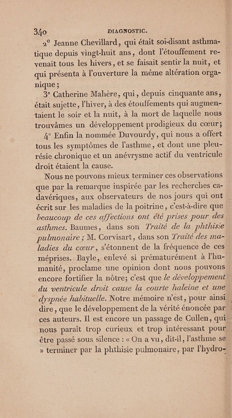 2° Jeanne Chevillard, qui était soi-disant asthma- tique depuis vingt-huit ans, dont l’étouffement re- venait tous les hivers, et se faisait sentir la nuit, et qui présenta à l'ouverture la même altération orga- nique ; 3° Catherine Mahère, qui, depuis cinquante ans, était sujette, l'hiver, à des étouffements qui augmen- taient le soir et la nuit, à la mort de laquelle nous trouvâmes un développement prodigieux du cœur; 4° Enfin la nommée Duvourdy, qui nous a offert tous les symptômes de l’asthme, et dont une pleu- résie chronique et un anévrysme actif du ventricule droit étaient la cause. Nous ne pouvons mieux terminer ces observations que par la remarque inspirée par les recherches ca- davériques, aux observateurs de nos jours qui ont écrit sur les maladies de ia poitrine, c’est-à-dire que beaucoup de ces affections ont été prises pour des asthmes. Baumes, dans son 7raité de la phihusie pulmonaire ; M. Corvisart, dans son 7raité des ma- ladies du cœur, s'étonnent de la fréquence de ces méprises.. Bayle, enlevé si prématurément à l’hu- manité, proclame une opinion dont nous pouvons encore fortifier la nôtre; c’est que /e développement du ventricule droit cause la courte haleine et une dyspnée habituelle. Notre mémoire n’est, pour ainsi, dire , que le développement de la vérité énoncée par \ ces auteurs. Il est encore un passage de Cullen, qui nous parait trop curieux et trop intéressant pour. être passé sous silence : « On a vu, dit-il, l'asthme se » terminer par la phthisie pulmonaire, par l’hydro-