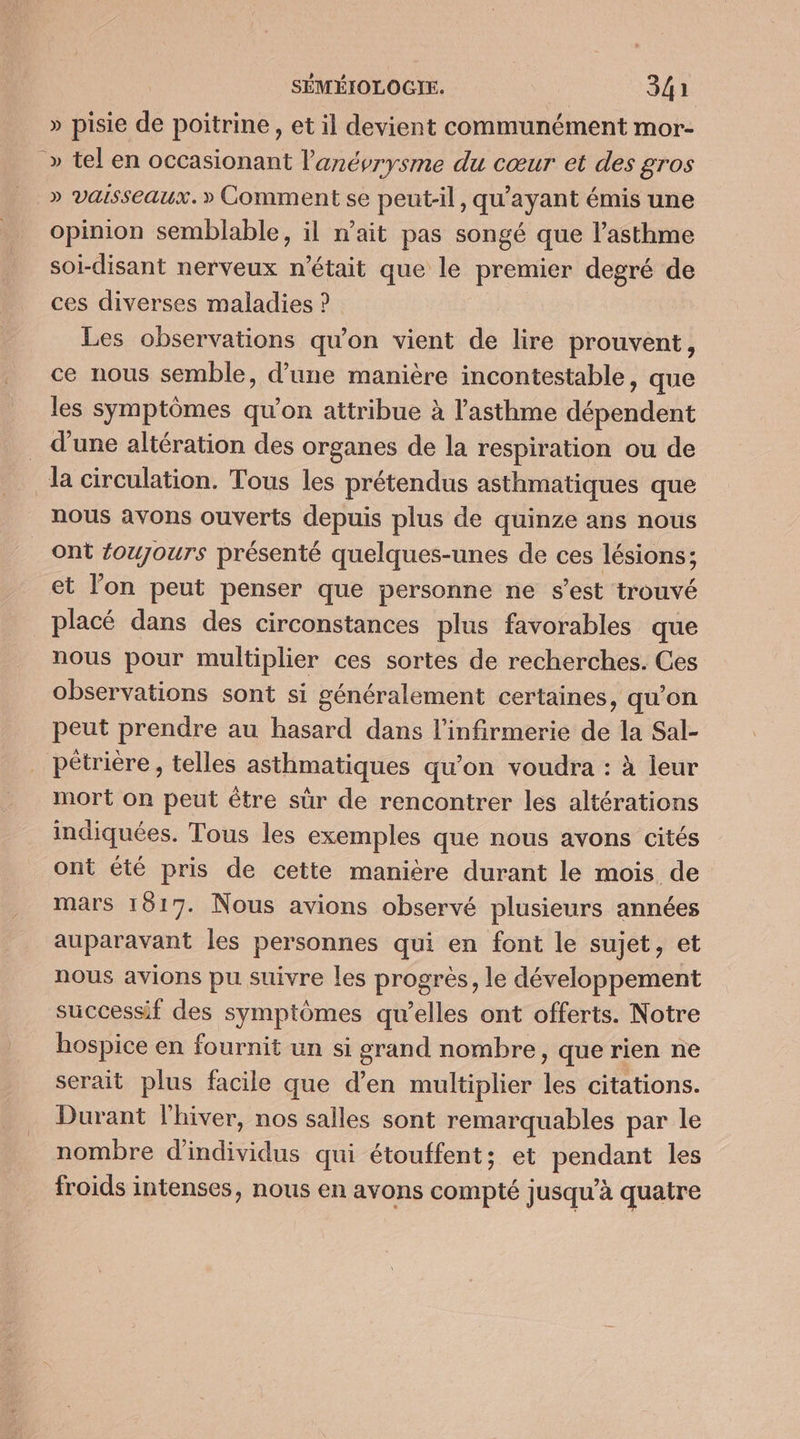 » pisie de poitrine, et il devient communément mor- » tel en occasionant l’'anévrysme du cœur et des gros _» vaisseaux.» Comment se peut-il, qu'ayant émis une opinion semblable, il n’ait pas songé que l'asthme soi-disant nerveux n'était que le premier degré de ces diverses maladies ? Les observations qu'on vient de lire prouvent, ce nous semble, d’une manière incontestable, que les symptômes qu’on attribue à l'asthme dépendent d'une altération des organes de la respiration ou de la circulation. Tous les prétendus asthmatiques que nous avons ouverts depuis plus de quinze ans nous ont éoujours présenté quelques-unes de ces lésions; et l'on peut penser que personne ne s’est trouvé placé dans des circonstances plus favorables que nous pour multiplier ces sortes de recherches. Ces observations sont si généralement certaines, qu'on peut prendre au hasard dans l’infirmerie de la Sal- pétrière, telles asthmatiques qu’on voudra : à jeur mort on peut être sûr de rencontrer les altérations indiquées. Tous les exemples que nous avons cités ont été pris de cette manière durant le mois de mars 1817. Nous avions observé plusieurs années auparavant les personnes qui en font le sujet, et nous avions pu suivre les progrès, le développement successif des symptômes qu’elles ont offerts. Notre hospice en fournit un si grand nombre, que rien ne serait plus facile que d'en multiplier les citations. Durant l'hiver, nos salles sont remarquables par le nombre d'individus qui étouffent; et pendant les froids intenses, nous en avons compté ] usqu'à quaire