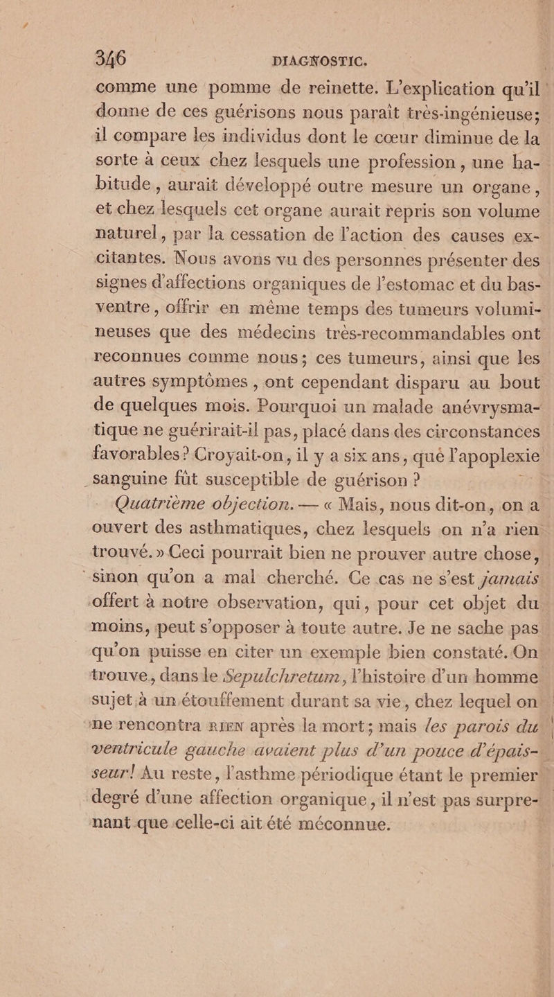 comme une pomme de reinette. L’explication qu’il! donne de ces guérisons nous paraît très-ingénieuse; il compare les individus dont le cœur diminue de la sorte à ceux chez lesquels une profession , une ha- bitude , aurait développé outre mesure un organe, et chez Lou cet organe aurait repris son volume naturel, par la cessation de l'action des causes ex- citantes. Nous avons vu des personnes présenter des signes d'affections organiques de l'estomac et du bas- ventre, offrir en même temps des tumeurs volumi- neuses que des médecins très-recommandables ont reconnues comme nous; ces tumeurs, ainsi que les autres symptômes , ont cependant disparu au bout de quelques mois. Pourquoi un malade anévrysma- tique ne guérirait-il pas, placé dans des circonstances favorables? Croyait-on, il y a six ans, qué l apoplexie; one füt tefihle de guérison ? Quatrième objection. — « Mais, nous dit-on, on a ouvert des asthmatiques, chez lesquels on n’a rien. trouvé. » Ceci pourrait bien ne prouver autre chose,!. “sinon qu'on a mal cherché. Ce cas ne s’est jamais offert à notre observation, qui, pour cet objet du. moins, peut s'opposer à toute autre. Je ne sache pas qu'on puisse en citer un exemple bien constaté. Ont trouve, dans le Sepulchretur, Vhistoire d’un homme sujet à un étouffement durant sa vie, chez lequel on me rencontra RIEN aprés la mort; mais {es parois du ventricule gauche avaient plus d’un pouce d’épais- seurl Au reste, asthme périodique étant le premier” degré d’une affection organique, il n'est pas surpre nant que celle-ci ait été méconnue.