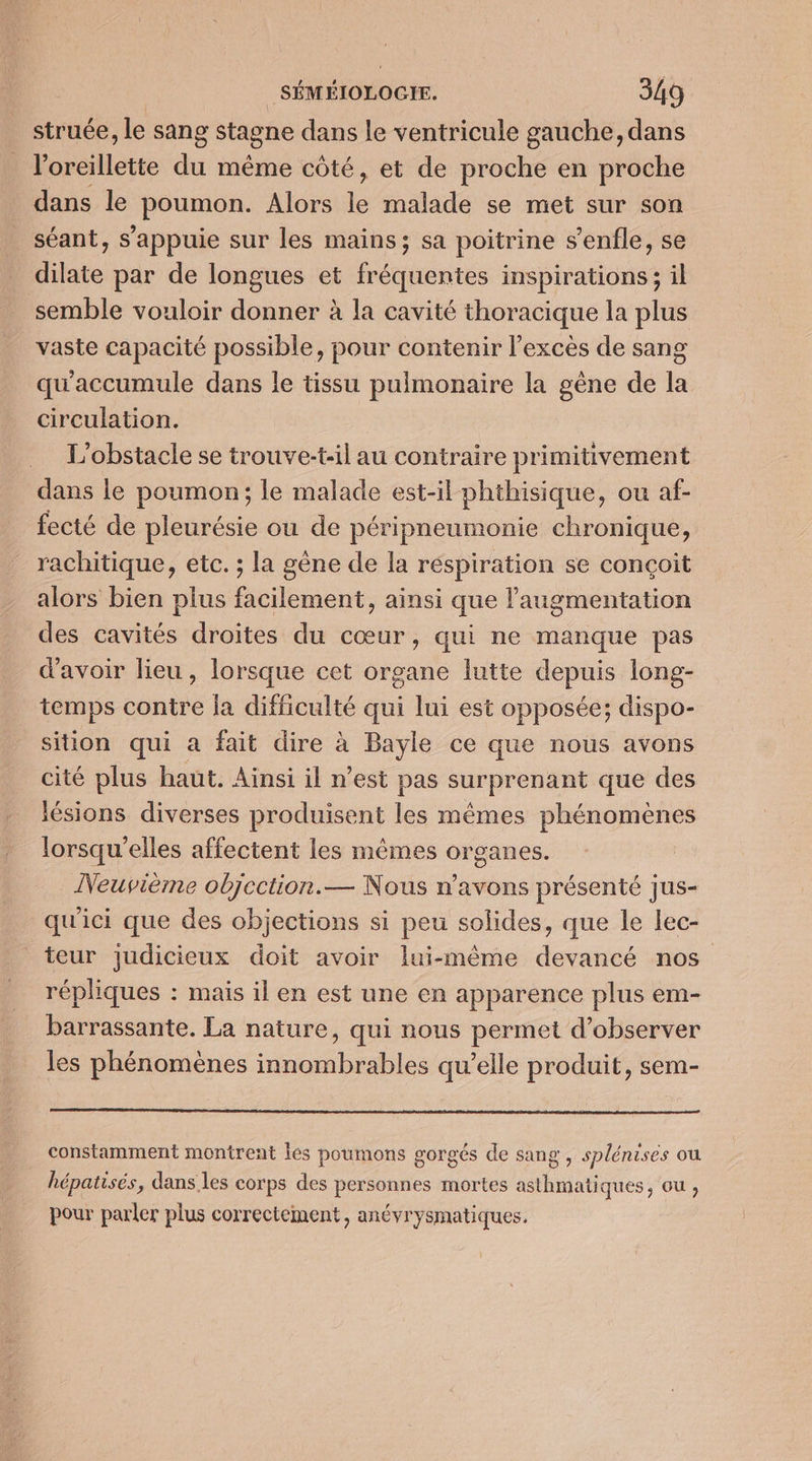 struée, le sang stagne dans le ventricule gauche, dans l'oreillette du même côté, et de proche en proche dans le poumon. Alors Fe malade se met sur son séant, s'appuie sur les mains; sa poitrine s’enfle, se dilate par de longues et fréquentes inspirations; il semble vouloir donner à la cavité thoracique la plus vaste capacité possible, pour contenir l’excès de sang qu'accumule dans le tissu pulmonaire la gène de la circulation. L'obstacle se trouve:t-il au contraire primitivement dans le poumon; le malade est-il phthisique, ou af- fecté de pleurésie ou de péripneumonie chronique, rachitique, etc. ; la gène de la respiration se conçoit alors bien plus facilement, ainsi que l'augmentation des cavités droites du cœur, qui ne manque pas d’avoir lieu, lorsque cet organe lutte depuis long- temps contre la difficulté qui lui est opposée; dispo- sition qui a fait dire à Bayle ce que nous avons cité plus haut. Aïnsi il n’est pas surprenant que des lésions diverses produisent les mêmes phénomènes lorsqu'elles affectent les mêmes organes. Neuvième objection.— Nous n’avons présenté jus- qu'ici que des objections si peu solides, que le lec- teur judicieux doit avoir lui-même devancé nos répliques : mais il en est une en apparence plus em- barrassante. La nature, qui nous permet d’observer les phénomènes innombrables qu’elle produit, sem- constamment montrent les poumons gorgés de sang , splénises ou hépatisés, dans les corps des personnes mortes asthmati ques, Ou , pour parler plus correctement, anévrysmatiques.