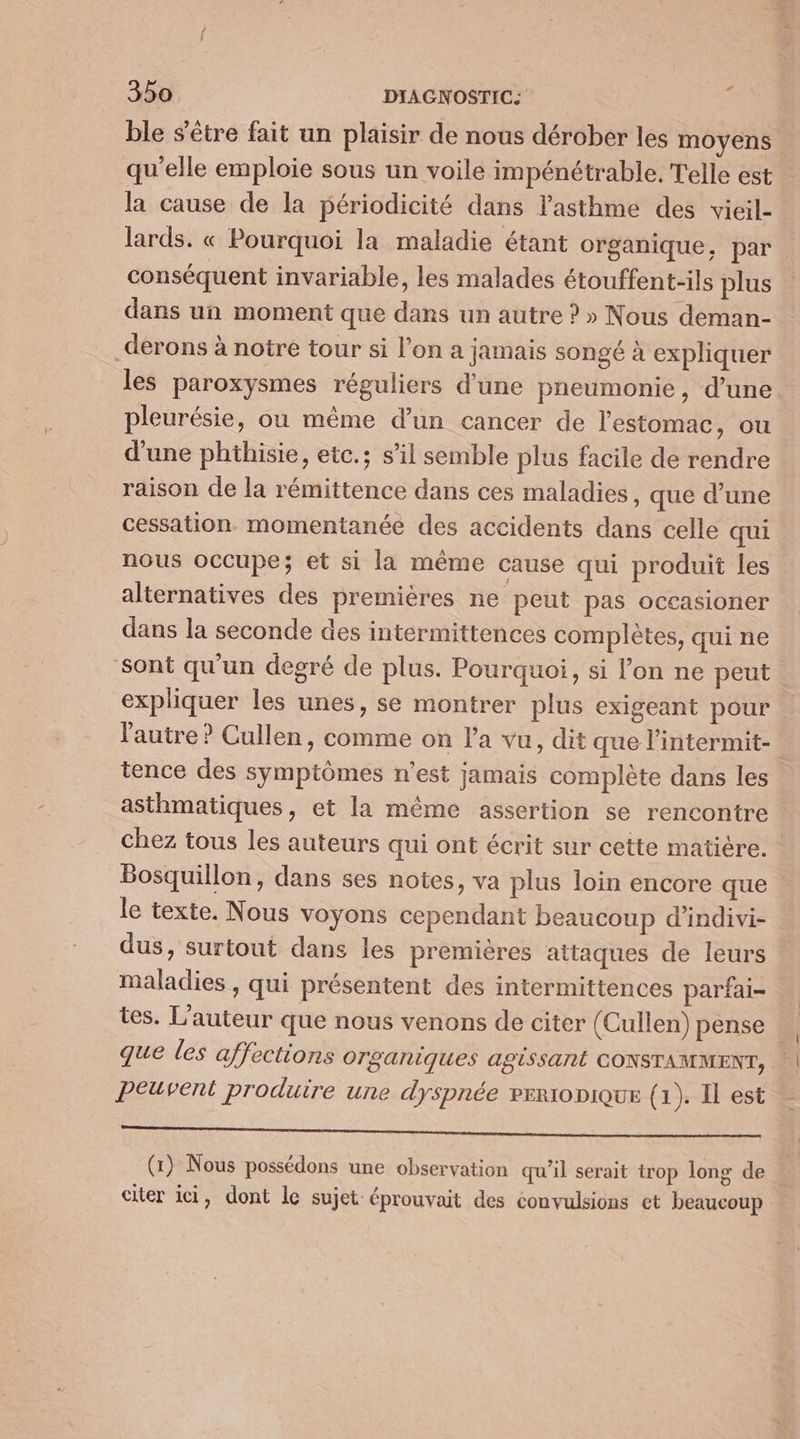 ble s'être fait un plaisir de nous dérober les moyens qu'elle emploie sous un voile impénétrable, Telle est la cause de la périodicité dans l'asthme des vieil- lards. « Pourquoi la maladie étant organique, par conséquent invariable, les malades étouffent-ils plus dans un moment que dans un autre ? » Nous deman- _derons à notre tour si l’on a jamais songé à expliquer les paroxysmes réguliers d'une pneumonie, d’une. pleurésie, ou même d’un cancer de l'estomac, ou d'une phthisie, etc.; s’il semble plus facile de rendre raison de la rémittence dans ces maladies, que d’une cessation. momentanée des accidents dans celle qui nous occupe; et si la même cause qui produit les alternatives des premières ne peut pas occasioner dans la seconde des intermittences complètes, qui ne sont qu'un degré de plus. Pourquoi, si l’on ne peut expliquer les unes, se montrer plus exigeant pour l'autre ? Cullen, comme on l'a vu, dit que l'intermit- tence des symptômes n’est jamais complète dans les asthmatiques, et la même assertion se rencontre chez tous les auteurs qui ont écrit sur cette matière. Bosquillon, dans ses notes, va plus loin encore que : le texte. Nous voyons cependant beaucoup d’indivi- dus, surtout dans les premières attaques de leurs maladies , qui présentent des intermittences parfai- tes. L'auteur que nous venons de citer (Cullen) pense que les affections organiques agissant CONSTAMMENT, | Peuvent produire une dyspnée veronique (1). Il est 5 Le NS PARTNER (1) Nous possédons une observation qu’il serait trop long de | citer ici, dont le sujet éprouvait des convulsions ct beaucoup