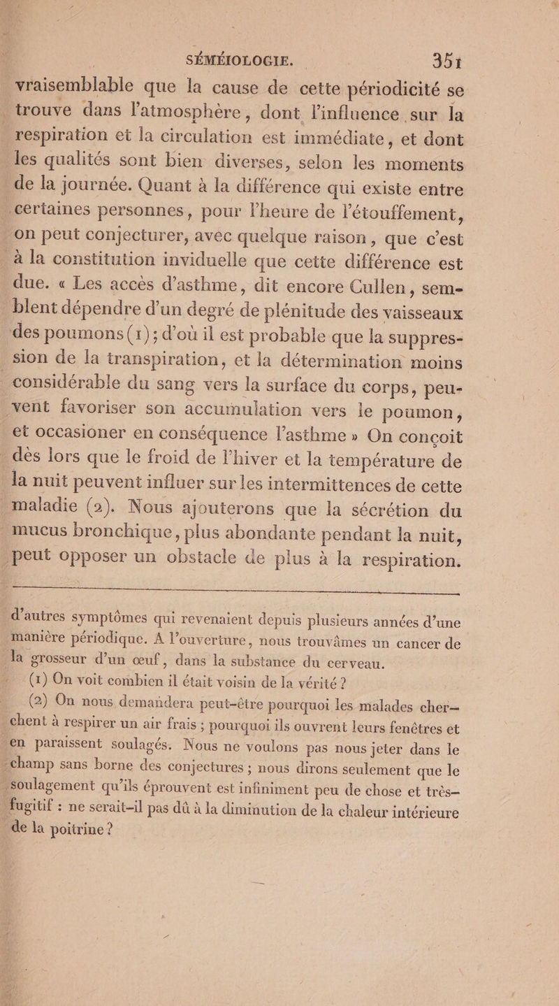 vraisemblable que la cause de cette périodicité se trouve dans l'atmosphère, dont l'influence sur la respiration et la circulation est immédiate, et dont les qualités sont bien diverses, selon les moments _de la journée. Quant à la différence qui existe entre . certaines personnes, pour l'heure de l'étouffement, on peut conjecturer, avéc quelque raison, que c’est _ à la constitution inviduelle que cette différence est due. « Les accès d'asthme, dit encore Cullen, sem- _blent dépendre d’un degré de plénitude des vaisseaux des poumons (r); d’où il est probable que la suppres- sion de la transpiration, et la détermination moins considérable du sang vers la surface du corps, peu- vent favoriser son accumulation vers le poumon, et occasioner en conséquence l'asthme » On conçoit . dès lors que le froid de l'hiver et la température de la nuit peuvent influer sur les intermittences de cette maladie (2). Nous ajouterons que la sécrétion du . mucus bronchique, plus abondante pendant la nuit, peut opposer un obstacle de plus à la respiration. . d’autres symptômes qui revenaient depuis plusieurs années d’une manière périodique. À l'ouverture, nous trouvâmes un cancer de la grosseur d’un œuf, dans la substance du cerveau. (1) On voit combien il était voisin de la vérité ? (2) On nous demandera peut-être pourquoi les malades cher . chent à respirer un air frais : pourquoi ils ouvrent leurs fenêtres et en paraissent soulagés. Nous ne voulons pas nous jeter dans le champ sans borne des conjectures ; nous dirons seulement que le soulagement qu’ils éprouvent est infiniment peu de chose et très- _ fugitif : ne serait-il pas dû à la diminution de la chaleur intérieure _ de la poitrine ?