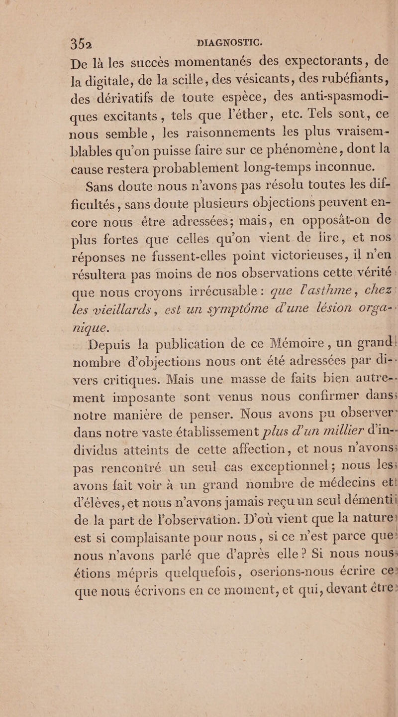 De là les succès momentanés des expectorants, de Ja digitale, de la scille, des vésicants, des rubéfiants, des dérivatifs de toute espèce, des anti-spasmodi- ques excitants , tels que l'éther, etc. Tels sont, ce nous semble, les raisonnements les plus vraisem- blables qu’on puisse faire sur ce phénomene, dont la cause restera probablement long-temps inconnue. Sans doute nous n'avons pas résolu toutes les dif- ficultés , sans doute plusieurs objections peuvent en- core nous être adressées; mais, en opposät-on de plus fortes que celles qu'on vient de lire, et nos réponses ne fussent-elles point victorieuses, il n’en résultera pas moins de nos observations cette vérité : que nous croyons irrécusable : que l'asthme, chez: les vieillards, est un symptôme d'une lésion orga-: nique. | Depuis la publication de ce Mémoire, un grand nombre d’objections nous ont été adressées par diz: vers critiques. Mais une masse de faits bien autres: ment imposante sont venus nous confirmer dans; notre manière de penser. Nous avons pu observer? dans notre vaste établissement plus d’un millier d'in-- dividus atteints de cette affection, et nous n'avonss pas rencontré un seul cas exceptionnel; nous les: avons fait voir à un grand nombre de médecins etl d'élèves, et nous n’avons jamais reçu un seul démenti de la part de Pobservation. D'où vient que la nature: est si complaisante pour nous, si ce n'est parce que? nous n'avons parlé que d’après elle ? Si nous nous» étions mépris quelquefois, oserions-nous écrire ce? que nous écrivons en ce moment, et qui, devant être?