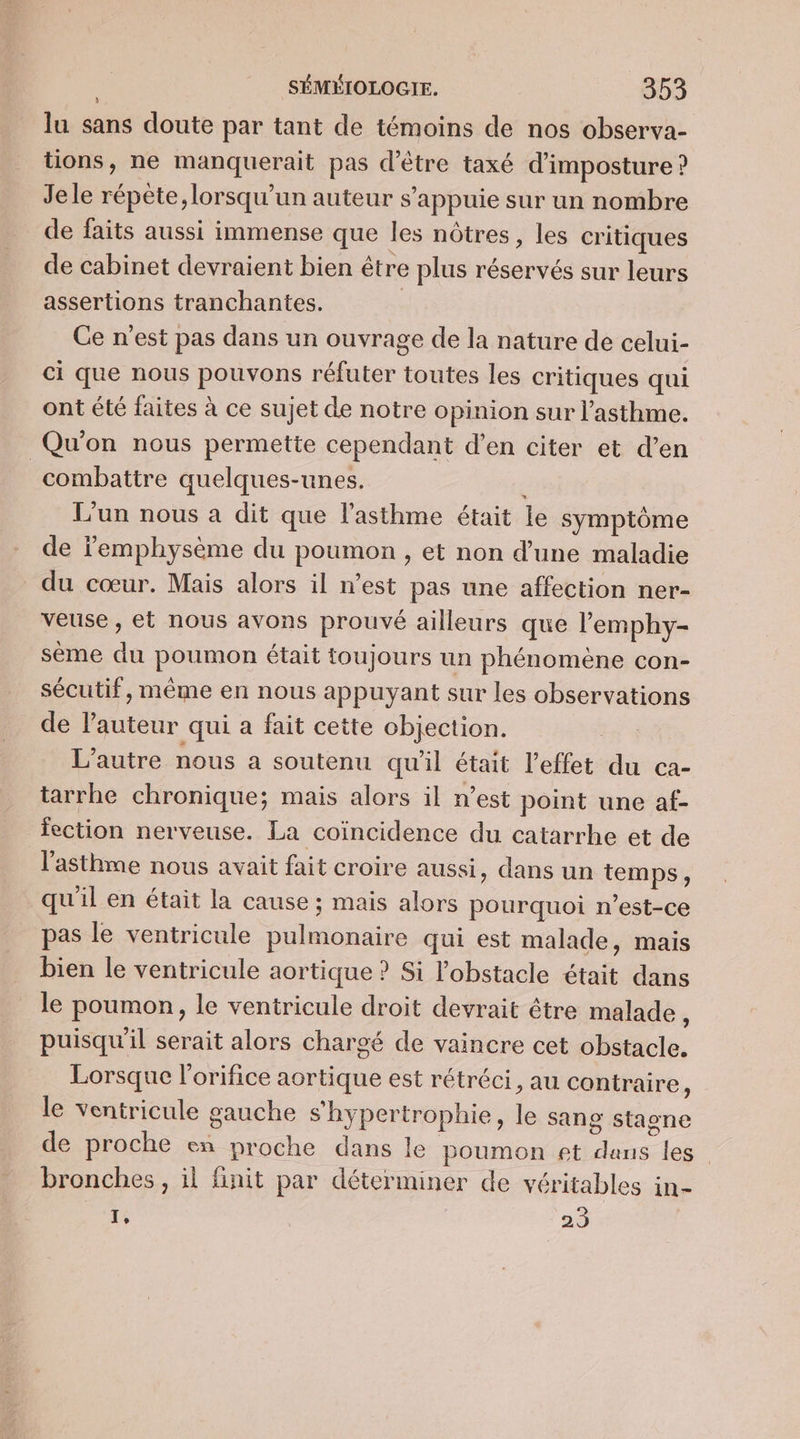 lu sans doute par tant de témoins de nos observa- tions, ne manquerait pas d’être taxé d’imposture ? Jele répète, lorsqu'un auteur s'appuie sur un nombre de faits aussi immense que les nôtres, les critiques de cabinet devraient bien être plus réservés sur leurs assertions tranchantes. | Ce n'est pas dans un ouvrage de la nature de celui- ci que nous pouvons réfuter toutes les critiques qui ont été faites à ce sujet de notre opinion sur l'asthme. Qu'on nous permette cependant d’en citer et d’en combattre quelques-unes. L'un nous a dit que l'asthme était le symptôme de lemphysème du poumon , et non d’une maladie du cœur. Mais alors il n’est pas une affection ner- veuse , et nous avons prouvé ailleurs que l’emphy- sème du poumon était toujours un phénomène con- sécutif, même en nous appuyant sur les observations de l’auteur qui a fait cette objection. L'autre nous a soutenu qu'il était l'effet du ca- tarrhe chronique; mais alors il n’est point une af- fection nerveuse. La coïncidence du catarrhe et de l'asthme nous avait fait croire aussi, dans un temps, qu'il en était la cause ; mais alors pourquoi n'est-ce pas le ventricule pulmonaire qui est malade, mais bien le ventricule aortique ? Si l'obstacle était dans le poumon, le ventricule droit devrait être malade * puisqu'il serait alors chargé de vaincre cet obstacle. Lorsque l'orifice aortique est rétréci, au contraire, le ventricule gauche shypertrophie, le sang stagne de proche en proche dans le poumon et dans les bronches, il finit par déterminer de véritables in- 1e 29