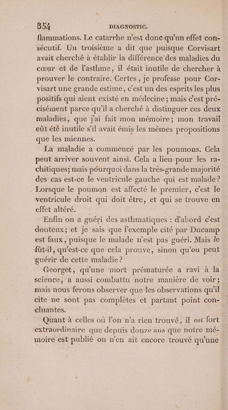 flammations. Le catarrhe n’est donc qu’un effet con- sécutif. Un troisième a dit que puisque Corvisart avait cherché à établir la différence des maladies du cœur et de l'asthme, il était inutile de chercher à prouver le contraire. Certes , je professe pour Cor- visart une grande estime, c'est un des esprits les plus positifs qui aient existé en médecine ; mais c’est pré- cisément parce qu'il a cherché à distinguer ces deux maladies, que Jai fait mon mémoire; mon travail que les miennes. La maladie a commencé par les poumons. Cela peut arriver souvent ainsi. Cela a lieu pour les ra- chitiques; mais péurquoi dans la très-grande majorité des cas est-ce le ventricule gauche qui est malade? . Lorsque le poumon est affecté le premier, c’est le ventricule droit qui doit être, et qui se trouve en effet altéré. Enfin on à guéri des asthmatiques : d'abord c'est douteux; et je sais que l'exemple cité par Ducamp est faux, puisque le malade n’est pas guéri. Mais le füt-il, qu'est-ce que cela prouve, sinon qu’on peut guérir de cette maladie ? Georget, qu'une mort prématurée a ravi à la science, a aussi combattu notre maniere de voir; mais nous ferons observer que les observations qu'il cite ne sont pas complètes et partant point con- cluantes. Quant à celles où l’on n’a rien trouvé, il est fort extraordinaire que depuis douze ans que notre mé- moire est publié on n’en ait encore trouvé qu'une ( |