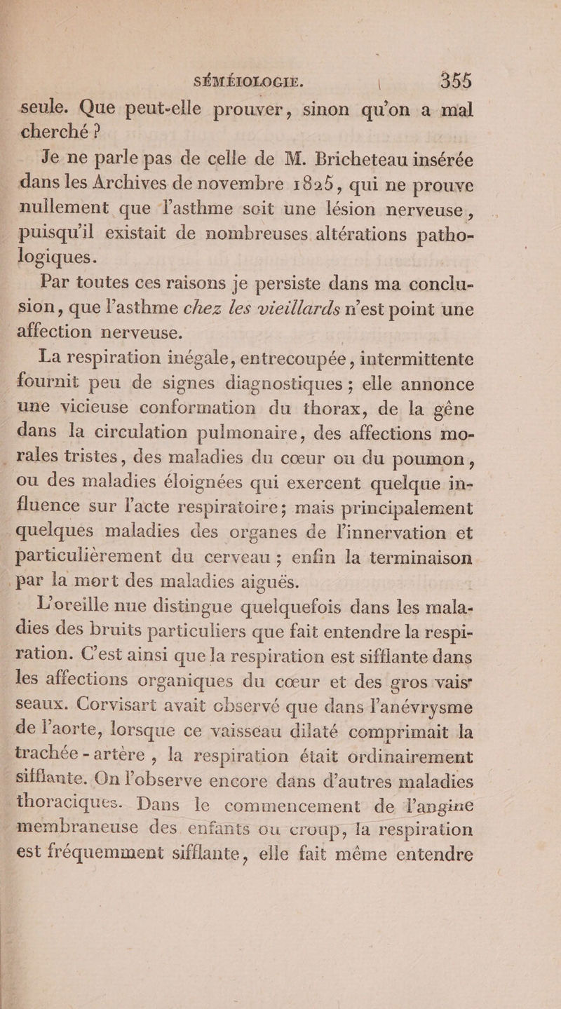 seule. Que peut-elle prouver, sinon qu'on a mal cherché ? Je ne parle pas de celle de M. Bricheteau insérée dans les Archives de novembre 1825, qui ne prouve nullement que lasthme soit une lésion nerveuse, puisqu'il existait de nombreuses altérations de logiques. Par toutes ces raisons je persiste dans ma ne sion, que l’asthme chez les vieillards n’est point une aïffection nerveuse. | La respiration inégale, entrecoupée , intermittente fournit peu de signes diagnostiques ; elle annonce | une vicieuse conformation du thorax, de la gène dans la circulation pulmonaire, des affections mo- . rales tristes, des maladies du cœur ou du poumon , ou des dre éloignées qui exercent quelque in- fluence sur l'acte respiratoire ; mais principalement quelques maladies des organes de l'innervation et particulièrement du cerveau ; enfin la terminaison par la mort des maladies aiguës. L'oreille nue distingue Lino dans les male: dies des bruits particuliers que fait entendre la respi- ration. C'est ainsi que la respiration est sifflante dans les affections CARS du cœur et des gros vais seaux. Corvisart avait chservé que dans l’anévrysme de l’aorte, lorsque ce vaisscau dilaté comprimait la trachée - artère , la respiration était ordinairement _Sifflante. On l'observe encore dans d’autres maladies thoraciques. Dans le commencement de langine . membraneuse des enfants ou croup, la respiration est fréquemment sifflante, elle fait même entendre