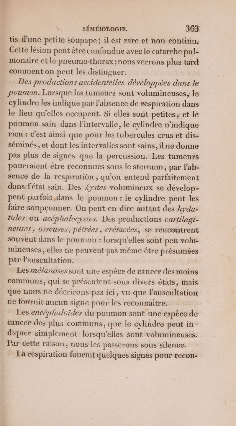 tis d’une petite soupape; il ést rare et non continu. Gette lésion peut être confondue avec le catarrhe pul- monaire et le pneumo-thorax; nous verrons plus tard comment on peut les distinguer. Des productions out développées dans le | poumon. Lorsque les tumeurs sont volumineuses, le cylindre les indique par labsence de respiration dans le lieu qu’elles occupent. Si elles sont petites, et le poumon sain dans l’intervalle, le cylindre n'indique rien : c’est ainsi que pour les tubercules crus et dis- séminés , et dont les intervalles sont sains, ilne donne pas plus de signes que la percussion. Les tumeurs pourraient être reconnues sous le sternum &gt; par lab- sence de la respiration , qu'on entend Sréltenibn dans état sain. Des £ystes volumineux se dévelop- pent parfois ,dans le poumon : le cylindre peut les faire soupconner. On peut en dire autant des Ayda- tides: où acéphalocystes. Des productions cartilagt- neuses ; osseuses, pétrées, crétacées, se rencontrent souvent dans le poumon : lorsqu’ elles sont peu volu- mineuses , elles ne peuvent pas même être présumées par P: aasenltatidss | Les nélanoses sont une espèce de cincer des moins communs, qui se présentent sous divers états, mais que nous ne décrirons pas ici, vu que lauscultation _ne fournit aucun signe pour les reconnaître. Les encéphaloides du poumon sont une espèce de cancer des plus communs, que le cylindre peut in- diquer simplement lorsqu'elles sont volumineuses. Par cette raison, nous les passerons sous silence. * La respiration fournit quelques signes pour recon-