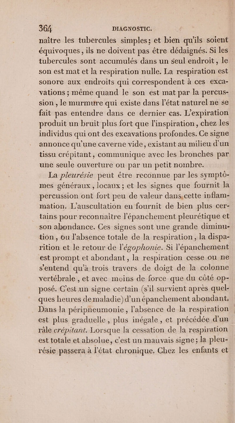 naître les tubercules simples; et bien qu'ils soient équivoques , ils ne doivent pas être dédaignés. Si les tubercules sont accumulés dans un seul endroit , le son est mat et la respiration nulle. La respiration est sonore aux endroits qui correspondent à ces exca- vations ; même quand le son est mat par la percus- sion , le murmure qui existe dans l’état naturel ne se fait pas entendre dans ce dernier cas. L’expiration produit un bruit plus fort que l'inspiration, chez les individus qui ont des excavations profondes. Ce signe annonce qu'une caverne vide, existant au milieu d’un tissu crépitant, communique avec les bronches par une seule ouverture ou par un petit nombre. La pleurésie peut être reconnue par les sympto- mes généraux, locaux ; et les signes que fournit la percussion ont fort peu de valeur dans,cette inflam- mation. L’auscultation en fournit de bien plus cer- tains pour reconnaitre l’'épanchement pleurétique et son abondance. Ces signes sont une grande diminu- tion , ou l'absence totale de la respiration, la dispa- rition et le retour de l’égophonie. Si l’épanchement est prompt et abondant, la respiration cesse ou ne s'entend qu’à trois travers de doigt de la colonne vertébrale , et avec moins de force que du côté op- posé. C’est un signe certain (sil survient après quel- ques heures demaladie) d’un épanchement abondant. Dans la péripneumonie , l’absence de la respiration est plus graduelle, plus inégale, et précédée d’un râle crépitant. Lorsque la cessation de la respiration est totale et absolue, c'est un mauvais signe; la pleu- résie passera à l’état chronique. Chez les enfants et