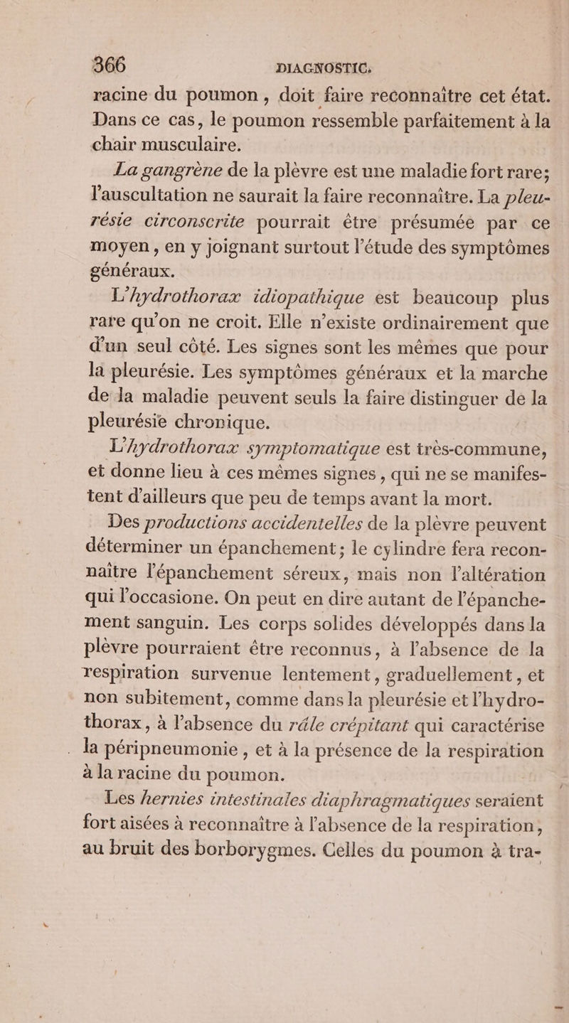 racine du poumon, doit faire reconnaître cet état. Dans ce cas, le poumon ressemble parfaitement à la chair musculaire. La gangrène de la plèvre est une maladie fort rare; l'auscultation ne saurait la faire reconnaître. La pleu- résie circonscrite pourrait être présumée par ce moyen, en y joignant surtout l'étude des symptômes généraux. | L’hydrothorax idiopathique est beaucoup plus rare qu'on ne croit. Elle n’existe ordinairement que d'un seul côté. Les signes sont les mêmes que pour la pleurésie. Les symptômes généraux et la marche de la maladie peuvent seuls la faire distinguer de la pleurésie chronique. | L’Aydrothorax symptomatique est très-commune, et donne lieu à ces mêmes signes , qui ne se manifes- tent d'ailleurs que peu de temps avant la mort. Des productions accidentelles de la plèvre peuvent déterminer un épanchement; le cylindre fera recon- naître l’épanchement séreux, mais non l'altération qui l'occasione. On peut en dire autant de l’épanche- ment sanguin. Les corps solides développés dans la plèvre pourraient être reconnus, à l'absence de la respiration survenue lentement , graduellement, ét non subitement, comme dans la pleurésie et l’hydro- thorax, à l’absence du réle crépitant qui caractérise la péripneumonie , et à la présence de la respiration à la racine du poumon. Les Lernies intestinales diaphragmatiques seraient fort aisées à reconnaitre à l'absence de la respiration, au bruit des borborygmes. Celles du poumon à tra- {