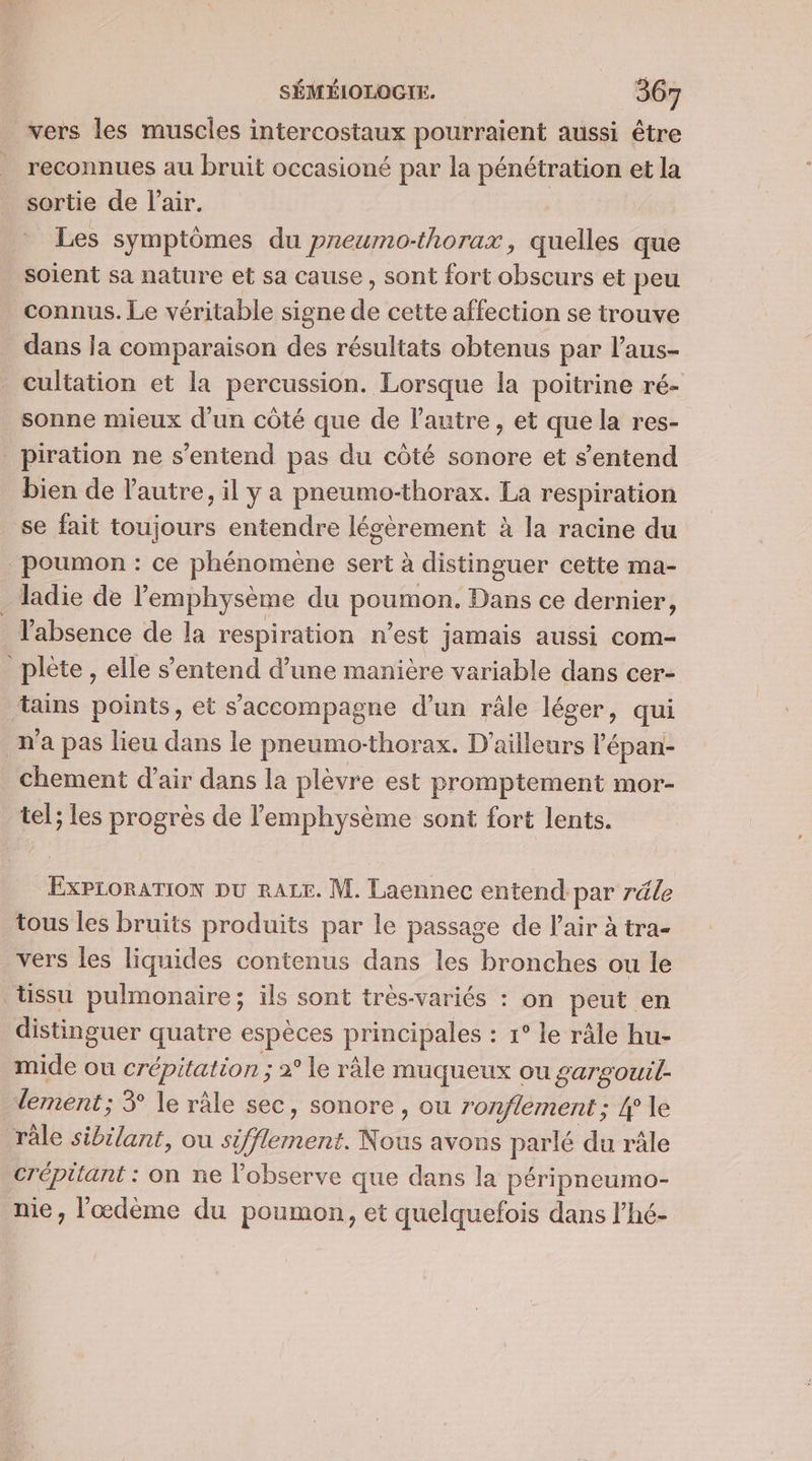 vers les muscles intercostaux pourraient aussi être reconnues au bruit occasioné par la pénétration et la sortie de l’air. | Les symptômes du preumo-thorax, quelles que soient sa nature et sa cause, sont fort obscurs et peu connus. Le véritable signe de cette affection se trouve dans la comparaison des résultats obtenus par l’aus- cultation et la percussion. Lorsque la poitrine ré- sonne mieux d'un côté que de l’autre, et que la res- _piration ne s'entend pas du côté sonore et s'entend bien de l'autre, il y a pneumo-thorax. La respiration se fait toujours entendre légèrement à la racine du poumon : ce phénomène sert à distinguer cette ma- ladie de l’emphysème du poumon. Dans ce dernier, l'absence de la respiration n’est jamais aussi com- _plète, elle s'entend d’une manière variable dans cer- tains points, et s'accompagne d’un râle léger, qui n'a pas lieu dans le pneumo-thorax. D'ailleurs l’épan- chement d'air dans la plèvre est promptement mor- tel; les progrès de lemphysème sont fort lents. EXPLORATION DU RALE. M. Laennec entend par réle tous les bruits produits par le passage de l'air à tra- vers les liquides contenus dans les bronches ou le üssu pulmonaire; ils sont très-variés : on peut en distinguer quatre espèces principales : 1° le râle hu- mide ou crépitation ; 2° le râle muqueux ou gargouil- lement; 3° le râle sec, sonore , ou ronfiement ; 4° le râle sibilant, ou sifflement. Nous avons parlé du râle crépitant : on ne l’observe que dans la péripneumo- nie, l'œdème du poumon, et quelquefois dans l'hé-