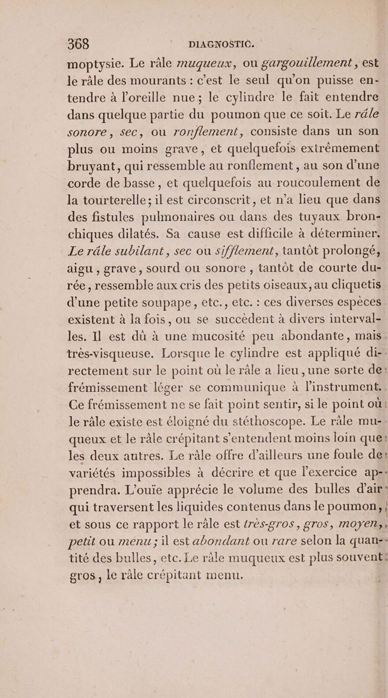 moptysie. Le ràle muqueux, où gargouillement , est le râle des mourants : c’est le seul qu'on puisse en- tendre à l'oreille nue; le cylindre le fait entendre dans quelque partie du poumon que ce soit. Le réle sonore, sec, ou ronflement, consiste dans un son plus ou moins grave, et quelquefois extrêmement bruyant, qui ressemble au ronflement , au son d’une corde de basse, et quelquefois au roucoulement de la tourterelle ; il est circonscrit, et n’a lieu que dans des fistules pulmonaires ou dans des tuyaux bron- chiques dilatés. Sa cause est difficile à déterminer. Le râle subilant, sec ou sifflement, tantôt prolongé, aigu, grave, sourd ou sonore , tantôt de courte du- rée , ressemble aux cris des petits oiseaux, au cliquetis d’une petite soupape, etc., etc. : ces diverses espèces existent à la fois, ou se succèdent à divers interval- les. Il est dù à une mucosité peu abondante, mais. très-visqueuse. Lorsque le cylindre est appliqué di-: rectement sur le point où le râle a lieu , une sorte de: frémissement léger se communique à l'instrument.. Ce frémissement ne se fait point sentir, si le point où! le râle existe est éloigné du stéthoscope. Le ràle mu-: queux et le ràle crépitant s'entendent moins loin que: les deux autres. Le râle offre d’ailleurs une foule des variétés impossibles à décrire et que l'exercice aps: prendra. L’ouie apprécie le volume des bulles d'air: qui traversent les liquides contenus dans le poumon, et sous ce rapport le râle est {rès-2r0s, gros, moyen,, petit ou menu ; il est abondant ou rare selon la quan:+ tité des bulles, etc. Le räle muqueux est plus souventt gros, le râle crépitant menu.