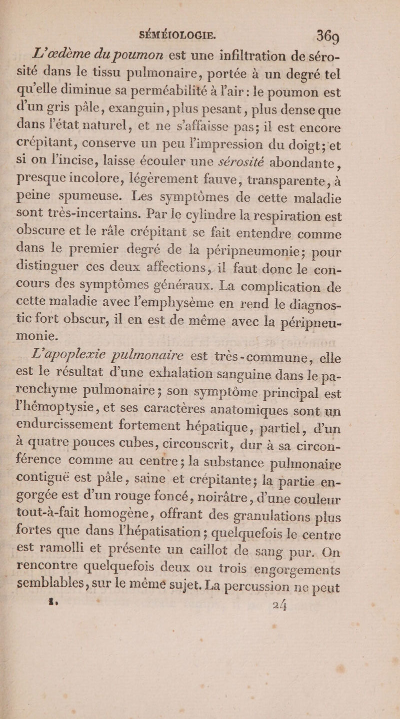 L’œdème du poumon est une infiltration de séro- sité dans le tissu pulmonaire, portée à un degré tel qu'elle diminue sa perméabilité à l'air: le poumon est d'un gris pâle, exanguin, plus pesant, plus dense que dans l'état naturel, et ne s’affaisse pas; il est encore crépitant, conserve un peu limpression du doigt; 'et si on l’incise, laisse écouler une sérosité abondante ; presque incolore, légèrement fauve, transparente, à peine spumeuse. Les symptômes de cette maladie sont trés-incertains. Par le cylindre la respiration est obscure et le râle crépitant se fait entendre comme dans le premier decré de la péripneumonie; pour distinguer ces deux affections, il faut donc le con- cours des symptômes généraux. La complication de cette maladie avec l’emphysème en rend le diagnos- tic fort obscur, il en est de méme avec la péripneu- monie. AT L'apoplexie pulmonaire est tres -commune, elle est le résultat d’une exhalation sanguine dans le pa- renchyme pulmonaire; son symptôme principal est lhémoptysie, et ses caractères anatomiques sont un endurcissement fortement hépatique, partiel, d’un à quatre pouces cubes, circonscrit, dur à sa circon- férence comme au centre ; la substance pulmonaire contiguë est pâle, saine et crépitante; la partie en- gorgée est d’un rouge foncé, noirâtre, d’une couleur tout-à-fait homogène, offrant des granulations plus fortes que dans lhépatisation ; quelquefois le centre est ramolli et présente un caillot de sang pur. On rencontre quelquefois deux ou trois engorgements semblables, sur le mêmé sujet, La percussion ne peut ä%, À 2/i
