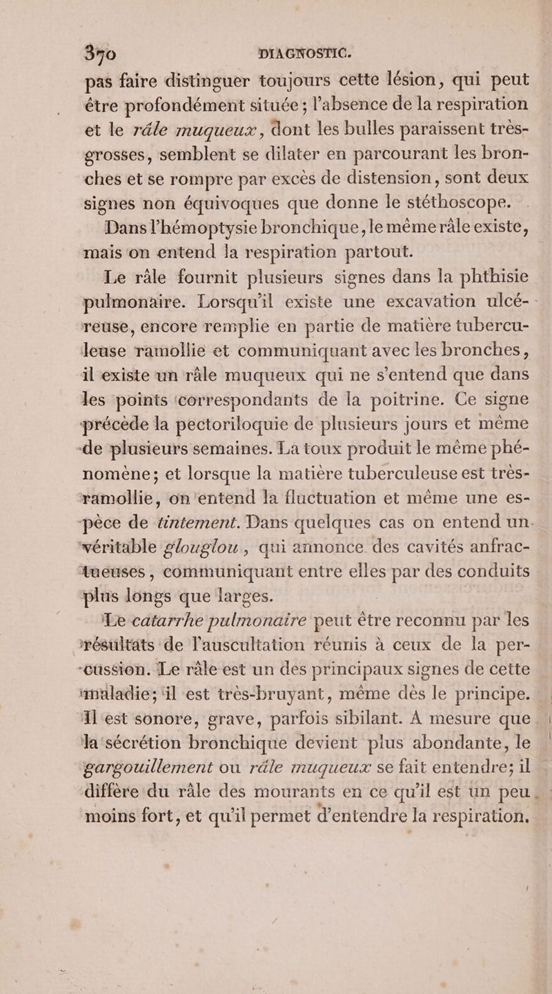 pas faire distinguer toujours cette lésion, qui peut être profondément située ; l'absence de la respiration et le réle muqueux, dont les bulles paraissent très- grosses, semblent se dilater en parcourant les bron- ches et se rompre par excès de distension, sont deux signes non équivoques que donne le stéthoscope. Dans l’hémoptysie bronchique, le méme räle existe, mais on entend la respiration partout. Le râle fournit plusieurs signes dans la phthisie pulmonaire. Lorsqu'il existe une excavation ulcé-. reuse, encore remplie en partie de matière tubercu- leuse ramollie et communiquant avec les bronches, il existe un râle muqueux qui ne s'entend que dans les points correspondants de la poitrine. Ce signe précède la pectoriloquie de plusieurs jours et même de plusieurs semaines. La toux produit le même phé- nomène; et lorsque la matière tuberculeuse est très- ramollie, on'entend la fluctuation et même une es- pèce de wntement. Dans quelques cas on entend un. véritable glouglou, qui annonce des cavités anfrac- tueuses, communiquant entre elles par des conduits plus longs que larges. Le catarrhe pulmonaire peut être reconnu par les résultats de l'auscultation réunis à ceux de la per- -cüssion. Le râle est un des principaux signes de cette maladie; ‘il est très-bruyant, même dés le principe. l'est sonore, grave, parfois sibilant. À mesure que a‘sécrétion bronchique devient plus abondante, le gargouillement où réle muqueux se fait entendre; il diffère du râle des mourants en ce qu'il est un peu moins fort, et qu’il permet d'entendre la respiration,