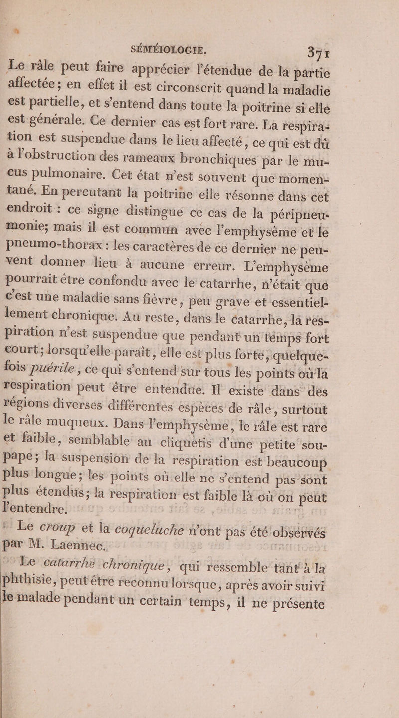 Le râle peut faire apprécier l'étendue de la partie affectée; en effet il est circonscrit quand la maladie est partielle, et s'entend dans toute la poitrine sï elle est générale. Ce dernier cas est fort rare. La respira+ tion est suspendue dans le lieu affecté , Ce qui est dû à l'obstruction des rameaux bronchiques par le mu- Ccus pulmonaire. Cet état n’est souvent que momen- tané. En percutant la poitrine elle résonne dans cet endroit : ce signe distingue ce cas de la péripneu- monie; mais il est commun avec l'emphysème et le pneumothorax : les caractères de ce dernier ne peu- vent donner lieu à aucune erreur. L’emphysème pourrait être confondu avec le catarrhe, n’était qué c'est une maladie sans fièvre » Peu grave et essentiel- lement chronique. Au reste, dans le catarrhe, la res- piration n’est suspendue que pendant un temps fort court; lorsqu'elle paraît, elle est plus forte, quelque- fois puérile , ce qui s'entend sur tous les points où la respiration peut être entendtie. Il existe dans des régions diverses différentes especes de râle, surtout le râle muqueux. Dans l'emphysème, le ralé est rare et faible, semblable au cliquetis d’une petite”sou- pape; la suspension de la respiration est beaucoup plus longue; les points où elle ne s'entend pas-sont plus étendus; la respiration est faible Ià où on peut l'entendre. NRA al * Le croup et la coqueluche w’ont pas été observés par M. Laennec. | ea ” Le catarrhë chronique, qui ressemble tant à la phthisie, peut être reconnu lorsque, après avoir suivi Je malade pendant un certain temps, il ne présente