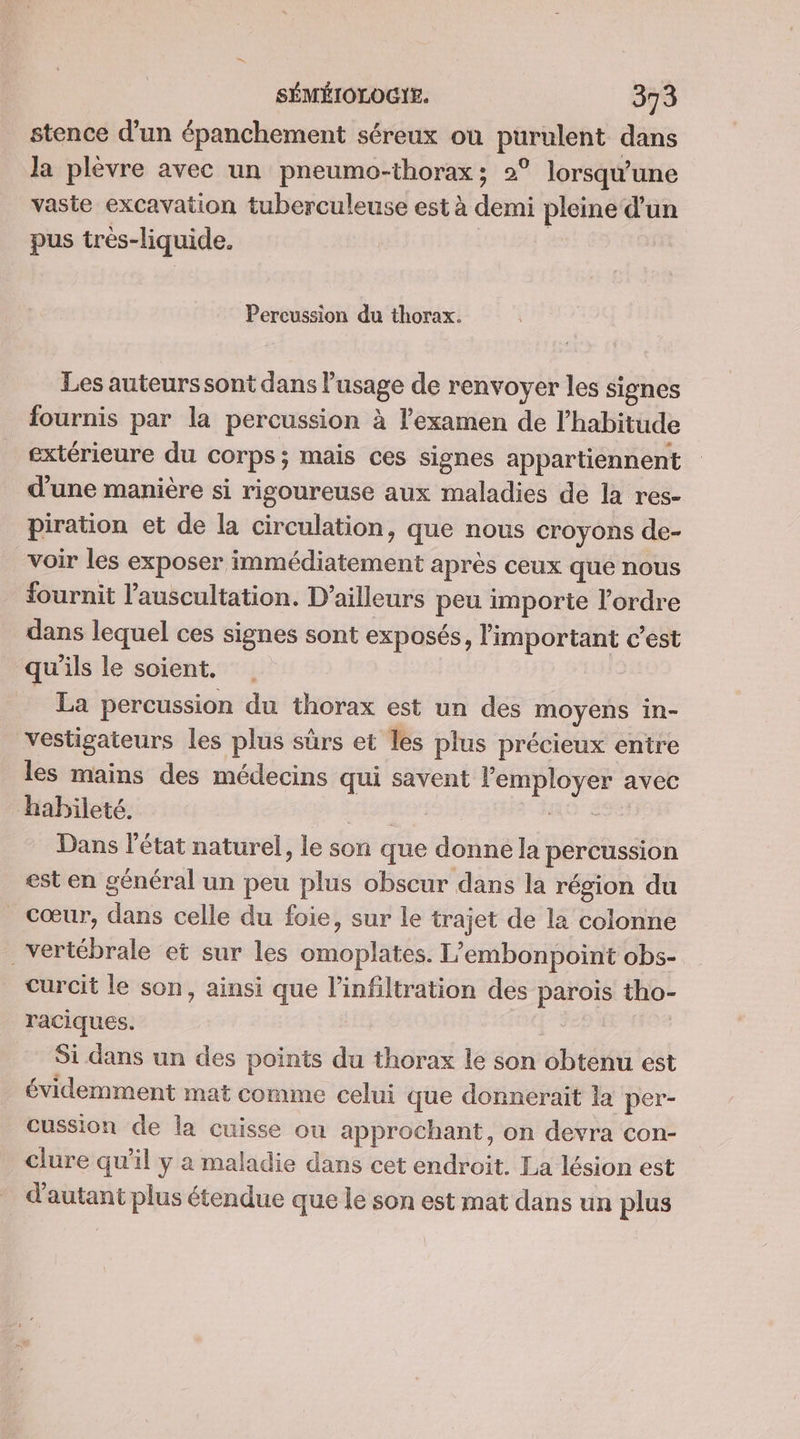stence d'un épanchement séreux où purulent dans la plèvre avec un pneumo-thorax; 2° lorsqu'une vaste excavation tuberculeuse est à demi pleine d’un pus très-liquide. | Percussion du thorax. Les auteurs sont dans l'usage de renvoyer les signes fournis par la percussion à examen de l’habitude extérieure du corps; mais ces signes appartiennent d'une manière si rigoureuse aux maladies de la res- piration et de la circulation, que nous croyons de- voir les exposer immédiatement après ceux que nous fournit l’auscultation. D'ailleurs peu importe l’ordre dans lequel ces signes sont exposés, l'important c’est qu'ils le soient. La percussion du thorax est un des moyens in- vestigateurs les plus sûrs et les plus précieux entre les mains des médecins qui savent employer avec habileté. ; nt Dans l'état naturel, le son que donne la percussion est en général un peu plus obscur dans la région du cœur, dans celle du foie, sur le trajet de la colonne vertébrale et sur les omoplates. L’embonpoint obs- curcit le son, ainsi que l’infiltration des parois tho- raciques. Si dans un des points du thorax le son obtenu est évidemment mat comme celui que donnerait la per- cussion de la cuisse ou approchant, on devra con- clure qu'il y a maladie dans cet endroit. La lésion est d'autant plus étendue que le son est mat dans un plus