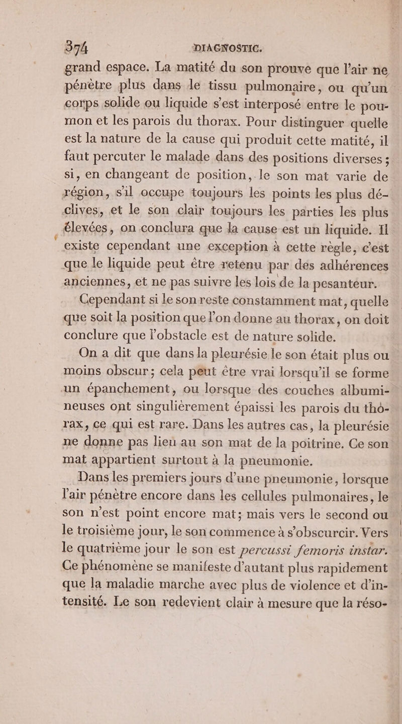 grand espace. La matité du son prouve que l'air ne pénètre plus dans de tissu pulmonaire, ou qu'un corps solide ou liquide s'est interposé entre le pou- mon et les parois du thorax. Pour distinguer quelle est la nature de la cause qui produit cette matité, il faut percuter le malade dans des positions diverses ; si, en changeant de position, le son mat varie de région, sil occupe toujours les points les plus dé- clives, et le son clair toujours les parties les plus £levées, on conclura que la cause est un liquide. Il existe cependant une exception à cette règle, cest que le liquide peut être retenu par des adhérences anciennes, et ne pas suivre les lois de la pesanteur. Cependant si le son reste constamment mat, quelle que soit la position que l’on donne au thorax, on doit conclure que fobstacle est de nature solide. On a dit que dans la pleurésie le son était plus ou moins obscur; cela peut être vrai lorsqu'il se forme un épanchement, ou lorsque des couches albumi- neuses ont singulièrement épaissi les parois du tho- rax, ce qui est rare. Dans les autres cas, la pleurésie ne donne pas lien au son mat de la poitrine. Ce son mat appartient surtout à la pneumonie. Dans les premiers jours d’une pneumonie, lorsque l'air pénètre encore dans les cellules pulmonaires, le son n'est point encore mat; mais vers le second ou le troisième jour, le son commence à s’obscurcir. Vers le quatrième jour le son est percussi femoris instar. Ce phénomène se manifeste d'autant plus rapidement que la maladie marche avec plus de violence et d’in- tensité. Le son redevient clair à mesure que la réso-