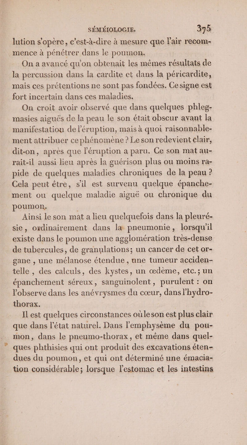 lution s'opère, c'est-à-dire à mesure que l'air recom- mence à pénétrer dans le poumon. On a avancé qu’on obtenait les mêmes résultats de la percussion dans la cardite et dans la péricardite, mais ces prétentions ne sont pas fondées. Cesigne est fort incertain dans ces maladies. On croit avoir observé que dans quelques phleg- masies aiguës de la peau le son était obscur avant la manifestation de l’éruption, mais à quoi raisonnable- _ment attribuer ce phénomène ? Le son redevient clair, dit-on, après que l’éruption a paru. Ce son mat au- rait-il aussi lieu après la guérison plus ou moins ra- pide de quelques maladies chroniques de la peau ? Cela peut être, s’il est survenu quelque épanche- ment ou quelque maladie aiguë ou chronique du poumon, | Ainsi le son mat a lieu quelquefois dans la pleuré- sie, ordinairement dans l&amp; pneumonie, lorsqu'il existe dans le poumon une agglomération très-dense de tubercules, de granulations; un cancer de cet or- gane , une mélanose étendue , une tumeur acciden- telle , des calculs, des kystes, un œdème, etc.; un épanchement séreux, sanguinolent, purulent : on l’observe dans les anévrysmes du cœur, dans l’hydro- thorax. Il est quelques circonstances oùleson est plus clair que dans l'état naturel. Dans l’emphysème du pou- mon, dans le pneumo-thorax, et même dans quel- ques phthisies qui ont produit des excavations éten- dues du poumon, et qui ont déterminé une émacia- tion considérable; lorsque l'estomac et les intestins