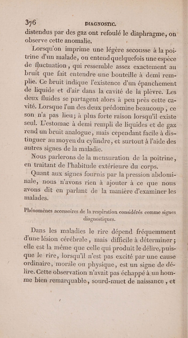 distendus par des gaz ont refoulé le diaphragme, on observe cette anomalie, Lorsqu'on imprime une légère secousse à la poi- trine d’un malade, on entend quelquefois une espèce de fluctuation, qui ressemble assez exactement au bruit que fait entendre une bouteille à demi rem- plie. Ce bruit indique l'existence d’un épanchement de liquide et d'air dans la cavité de la plèvre. Les deux fluides se partagent alors à peu près cette ca- vité. Lorsque lun des deux prédomine beaucoup, ce son na pas lieu; à plus forte raison lorsqu'il existe seul. L'estomac à demi rempli de liquides et de gaz rend un bruit analogue, mais cependant facile à dis- tinguer au moyen du cylindre, et surtout à l’aide des autres signes de la maladie. : Nous parlerons de la mensuration de la poitrine, en traitant de l'habitude extérieure du corps. Quant aux signes fournis par la pression abdomi- nale, nous n'avons rien à ajouter à ce que nous avons dit en parlant de la manière d'examiner les malades. Phénomènes accessoires de la respiration considérés comme signes diagnostiques. Dans les maladies le rire dépend fréquemment d'une lésion cérébrale, mais difficile à déterminer ; elle est la même que celle qui produit le délire, puis- que le rire, lorsqu'il n’est pas excité par une cause ordinaire, morale ou physique, est un signe de dé- lire. Cette observation n'avait pas échappé à un hom- me bien remarquable, sourd-muet de naissance , et