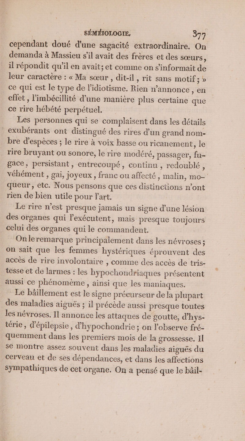 cependant doué d'une sagacité extraordinaire. On demanda à Massieu s’il avait des frères et des sœurs, il répondit qu'il en avait; et comme on s’informait de leur caractère : « Ma sœur , dit-il, rit sans motif 15 ce qui est le type de l’idiotisme. Rien n'annonce , en eftet , l'imbécillité d’une manière plus certaine que ce rire hébété perpétuel. Les personnes qui se complaisent dans les détails exubérants ont distingué des rires d’un grand nom- bre d'espèces ; le rire à voix basse ou ricanement, le _rire bruyant ou sonore, le rire modéré, passager, fu- gace, persistant , entrecoupé, continu , redoublé , véhément , gai, joyeux, franc ou affecté, malin , MO queur, etc. Nous pensons que ces distinctions n’ont rien de bien utile pour l'art, Le rire n’est presque jamais un signe d’une lésion des organes qui lexécutent, mais presque toujours _ Celui des organes qui le commandent. Onleremarque principalement dans les névroses ; on sait que les femmes hystériques éprouvent des accés de rire involontaire , comme des accès de tris- tesse et de larmes : les hypochondriaques présentent aussi ce phénomème, ainsi que les maniaques. Le bäillement est le signe précurseur de la plupart _des maladies aiguës ; il précède aussi presque toutes les névroses. Il annonce les attaques de goutte, d’hys- térie , d'épilepsie J d'hypochondrie : on l’observe fré- quemment dans les premiers mois de la grossesse. Il se Montre assez souvent dans les maladies aiguës du cerveau et de ses dépendances, et dans les affections sympathiques de cet organe. On a pensé que le bäil-