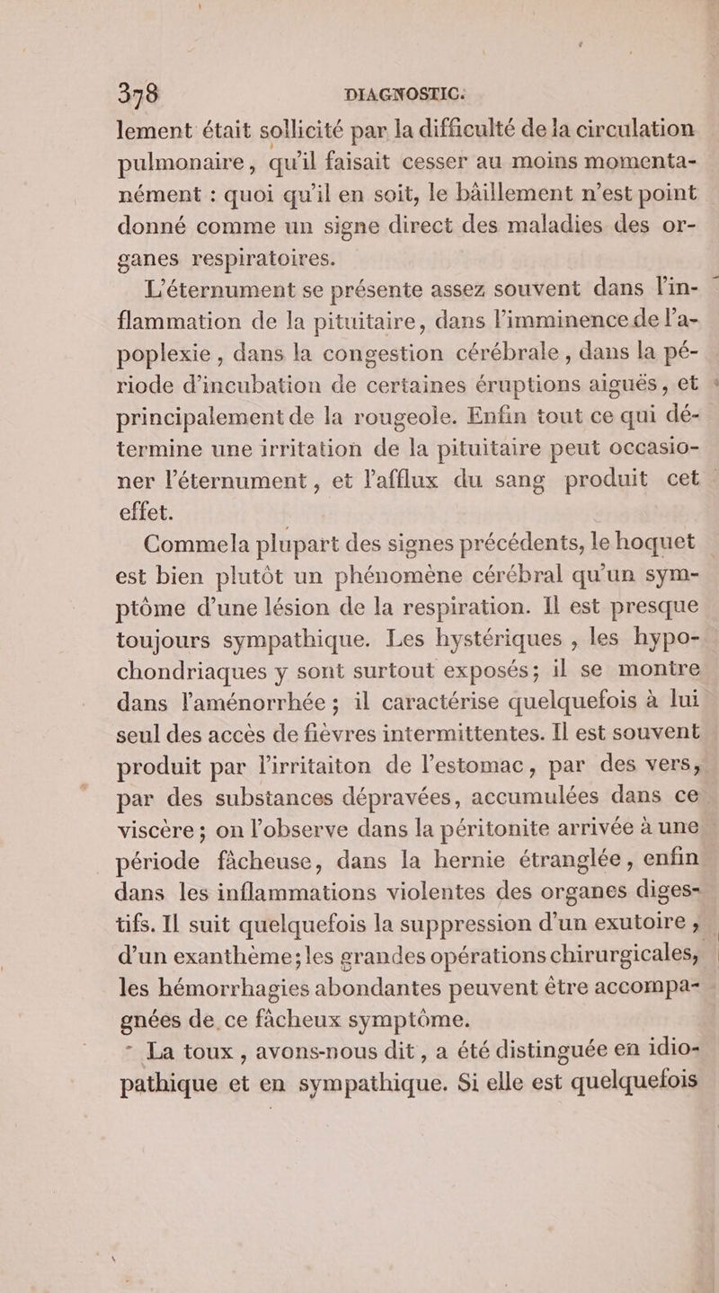 lement était sollicité par la difficulté de ia circulation pulmonaire , qu il faisait cesser au moins momenta- nément : quoi qu’il en soit, le bâillement n’est point donné comme un signe direct des maladies des or- ganes respiratoires. L'éternument se présente assez souvent dans l'in- flammation de la pituitaire, dans l’imminence de l'a- poplexie , dans la congestion cérébrale, dans la pé- riode d’incubation de certaines éruptions aiguës, et principalement de la rougeole. Enfin tout ce qui dé- termine une irritation de la pituitaire peut occasio- ner l’éternument , et lafflux du sang produit cet. effet. Commela plupart des signes précédents, le hoquet est bien plutôt un phénomène cérébral qu'un sym- ptôme d’une lésion de la respiration. Il est presque toujours sympathique. Les hystériques , les hypo- chondriaques y sont surtout exposés; il se montre dans l'aménorrhée ; il caractérise quelquefois à lui seul des accès de fièvres intermittentes. Il est souvent produit par lirritaiton de l’estomac, par des vers, par des substances dépravées, accumulées dans ce, viscère ; on l’observe dans la péritonite arrivée à unes période fâcheuse, dans la hernie étranglée, enfin dans les inflammations violentes des organes digess= tifs. Il suit quelquefois la suppression d’un exutoire ; d’un exanthème;les grandes opérations chirurgicales, à les hémorrhagies abondantes peuvent être accompa- gnées de, ce fâcheux symptôme. - La toux, avons-nous dit, a été distinguée en idio- pathique et en sympathique. Si elle est quelquelois