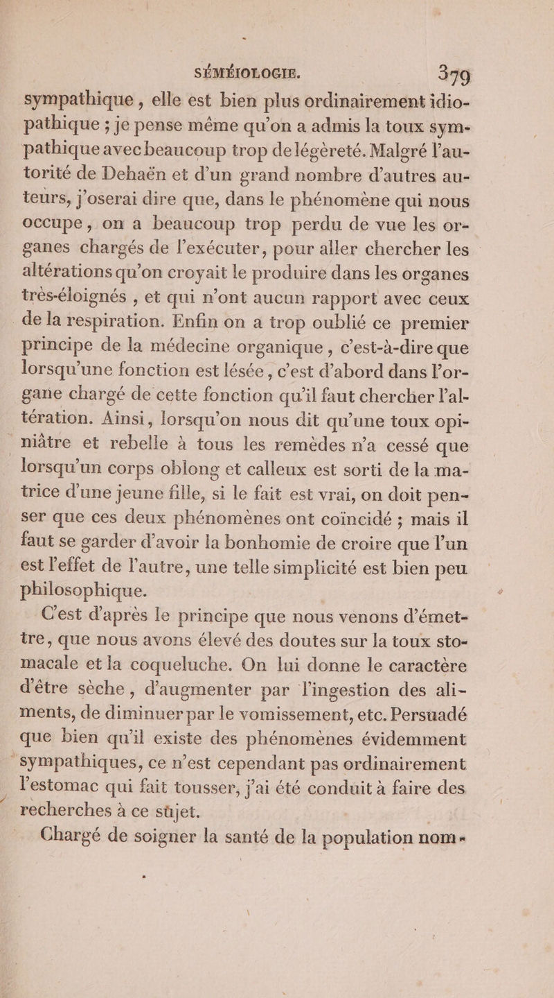 sympathique , elle est bien plus ordinairement idio- pathique ; je pense même qu’on a admis la toux sym- pathique avec beaucoup trop de légèreté. Malgré l’au- torité de Dehaën et d’un grand nombre d’autres au- teurs, j’oserai dire que, dans le phénomène qui nous occupe, on a beaucoup trop perdu de vue les or- ganes chargés de l’exécuter, pour aller chercher les altérations qu’on croyait le produire dans les organes très-éloignés , et qui n’ont aucun rapport avec ceux _de la respiration. Enfin on a trop oublié ce premier principe de la médecine organique , c’est-à-dire que lorsqu'une fonction est lésée, c’est d’abord dans lor- gane chargé de cette fonction qu'il faut chercher l’al- tération. Ainsi, lorsqu'on nous dit qu’une toux opi- ._niâtre et rebelle à tous les remèdes n’a cessé que lorsqu'un corps oblong et calleux est sorti de la ma- trice d'une jeune fille, si le fait est vrai, on doit pen- ser que ces deux phénomènes ont coïncidé ; maïs il faut se garder d’avoir la bonhomie de croire que l’un est l'effet de l’autre, une telle simplicité est bien peu philosophique. Cest d’après le principe que nous venons d’émet- tre, que nous avons élevé des doutes sur la toux sto- macale et la coqueluche. On lui donne le caractère d'être sèche, d'augmenter par l'ingestion des ali- ments, de diminuer par le vomissement, etc. Persuadé que bien qu'il existe des phénomènes évidemment Sympathiques, ce n’est cependant pas ordinairement l'estomac qui fait tousser, j'ai été conduit à faire des recherches à ce süjet. | Chargé de soigner la santé de la population nom-