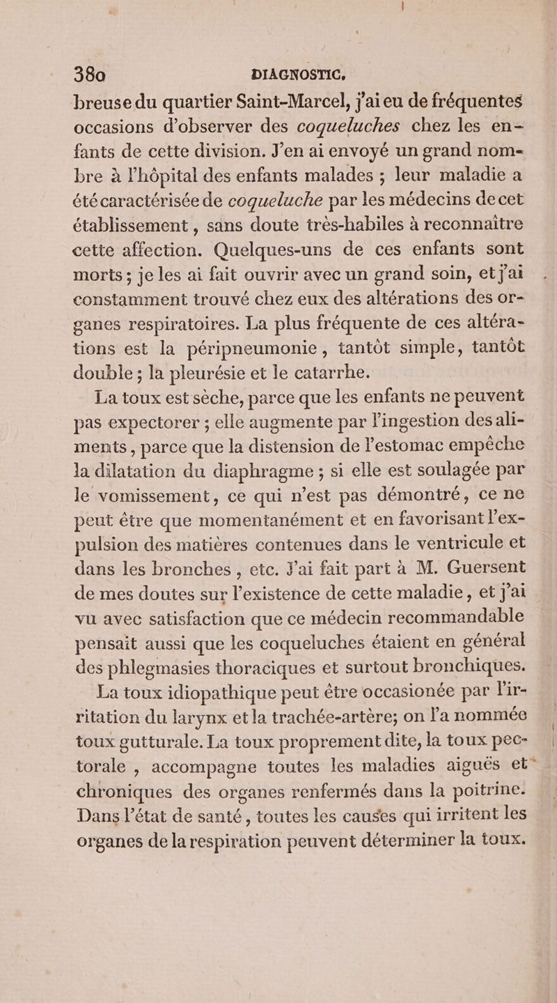 breuse du quartier Saint-Marcel, j'ai eu de fréquentes occasions d'observer des cogueluches chez les en- fants de cette division. J'en ai envoyé un grand nom- bre à l'hôpital des enfants malades ; leur maladie a été caractérisée de cogueluche par les médecins de cet établissement , sans doute très-habiles à reconnaitre cette affection. Quelques-uns de ces enfants sont morts ; je les ai fait ouvrir avec un grand soin, et j'ai constamment trouvé chez eux des altérations des or- ganes respiratoires. La plus fréquente de ces altéra- tions est la péripneumonie, tantôt simple, tantôt double ; la pleurésie et le catarrhe. La toux est sèche, parce que les enfants ne peuvent pas expectorer ; elle augmente par Pingestion desali- ments, parce que la distension de l'estomac empêche la dilatation du diaphragme ; si elle est soulagée par le vomissement, ce qui n’est pas démontré, ce ne peut être que momentanément et en favorisant l’ex- pulsion des matières contenues dans le ventricule et dans les bronches , etc. J'ai fait part à M. Guersent de mes doutes sur l'existence de cette maladie, et J'ai vu avec satisfaction que ce médecin recommandable pensait aussi que les coqueluches étaient en général des phlegmasies thoraciques et surtout bronchiques. La toux idiopathique peut être occasionée par l'ir- ritation du larynx et la trachée-artère; on l'a nommée toux gutturale. La toux proprement dite, la toux pec- torale , accompagne toutes les maladies aiguës et” chroniques des organes renfermés dans la poitrine. Dans l’état de santé, toutes les causes qui irritent les organes de la respiration peuvent déterminer la toux.