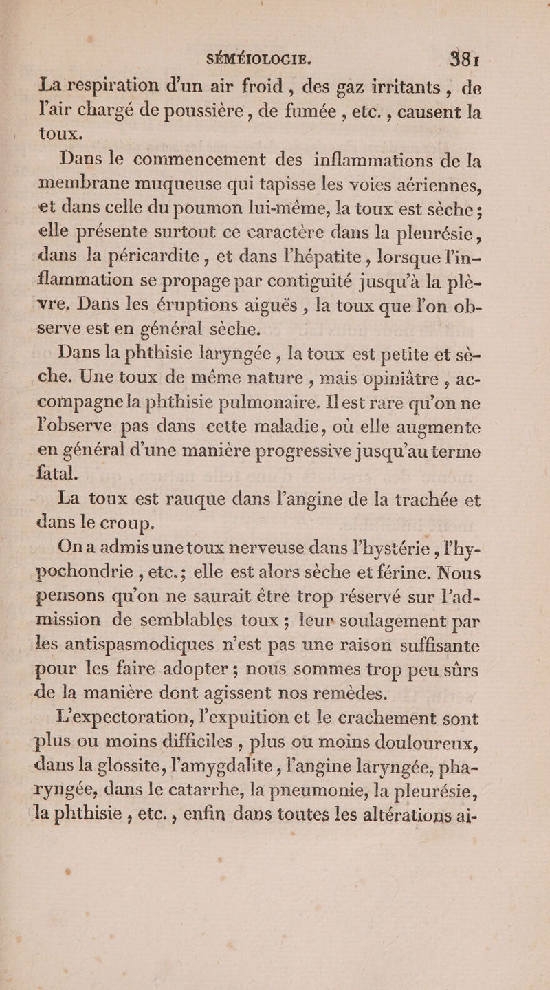 La respiration d’un air froid , des gaz irritants, de l'air chargé de poussière , de ee etc. , causent la toux. Dans le commencement des inflammations de la membrane muqueuse qui tapisse les voies aériennes, et dans celle du poumon lui-même, la toux est sèche ; elle présente surtout ce caractère dans la pleurésie, dans la péricardite , et dans lhépatite , lorsque l’in- flammation se propage par contiguité jusqu’à la ple- vre. Dans les éruptions aiguës , la toux que l’on ob- serve est en général sèche. Dans la phthisie laryngée , la toux est petite et sè- che. Une toux de même nature , mais Cphtrees ac- compagne la phthisie ions Ilest rare qu’on ne Fobserve pas dans cette maladie, où elle augmente en général d’une manière progressive jusqu’au terme fatal. La toux est rauque dans l’angine de la trachée et dans le croup. On a admisunetoux nerveuse dans l’hystérie , lhy- pochondrie , etc.; elle est alors sèche et férine. Nous pensons qu'on ne saurait être trop réservé sur l’ad- mission de semblables toux ; leur soulagement par les antispasmodiques n’est pas une raison suffisante pour les faire adopter ; nous sommes trop peu sûrs de la manière dont agissent nos remèdes. L'expectoration, l’expuition et le crachement sont plus ou moins difficiles , plus ou moins douloureux, dans la glossite, l de l'angine laryngée, pha- ryngée, dans le catarrhe, la pneumonie, la pleurésie, la phthisie , etc., enfin dans toutes les altérations ai-