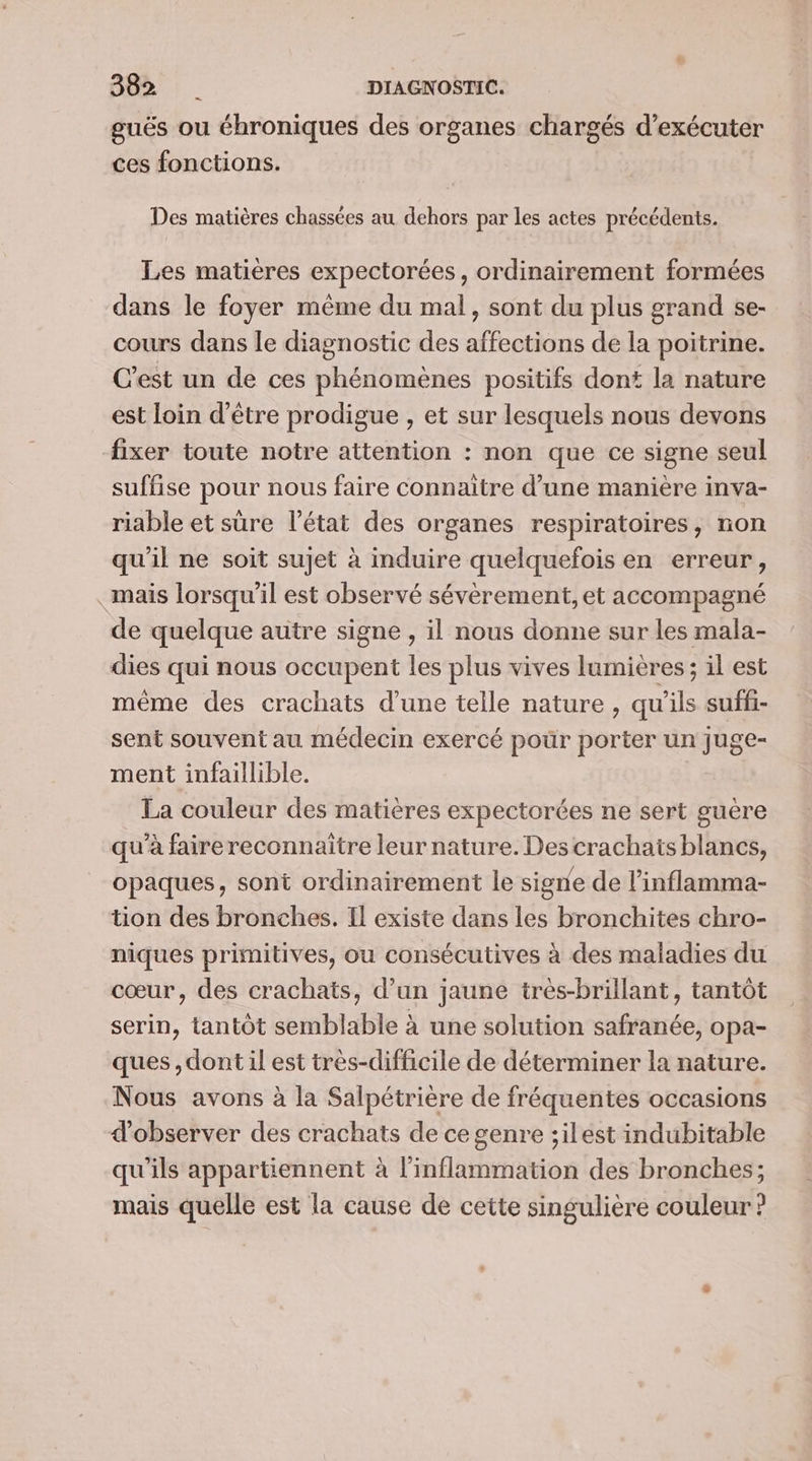 LS guës ou éhroniques des organes chargés d'exécuter ces fonctions. Des matières chassées au dehors par les actes précédents. Les matières expectorées, ordinairement formées dans le foyer même du mal, sont du plus grand se- cours dans le diagnostic des affections de la poitrine. C’est un de ces phénomènes positifs dont la nature est loin d’être prodigue , et sur lesquels nous devons fixer toute notre attention : non que ce signe seul suffise pour nous faire connaitre d’une manière inva- riable et sûre l’état des organes respiratoires, non qu'il ne soit sujet à induire quelquefois en erreur, mais lorsqu'il est observé sévèrement, et accompagné de quelque autre signe , il nous donne sur les mala- dies qui nous occupent les plus vives lumières; il est même des crachats d’une telle nature , qu'ils suffi- sent souvent au médecin exercé pour porter un Juge- ment infaillible. La couleur des matières expectorées ne sert guère qu'à faire reconnaitre leur nature. Des crachais blancs, opaques, sont ordinairement le signe de l’inflamma- tion des bronches. Il existe dans les bronchites chro- niques primitives, ou consécutives à des maladies du cœur, des crachats, d’un jaune très-brillant, tantôt serin, tantôt semblable à une solution safranée, opa- ques, dont il est très-difficile de déterminer la nature. Nous avons à la Salpétrière de fréquentes occasions d'observer des crachats de ce genre ;ilest indubitable qu'ils appartiennent à l’inflammation des bronches; mais quelle est la cause de cette singulière couleur ?