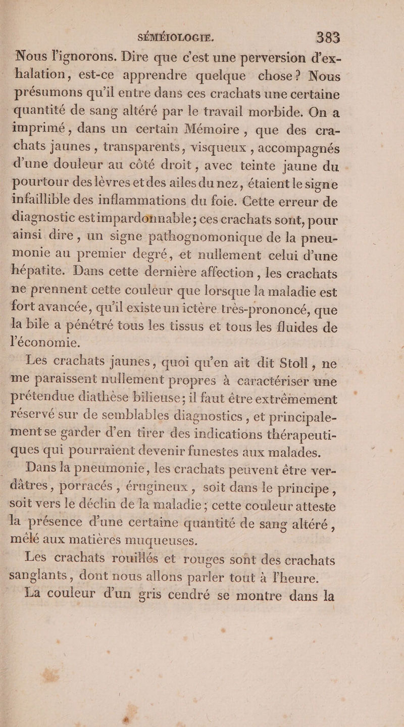 Nous l'ignorons. Dire que c’est une perversion d’ex- halation, est-ce apprendre quelque chose? Nous présumons qu’il entre dans ces crachats une certaine quantité de sang altéré par le travail morbide. On a imprimé, dans un certain Mémoire , que des cra- chats jaunes , transparents, visqueux , accompagnés pourtour des lèvres etdes ailes du nez, étaient le signe infaillible des inflammations du foie. Cette erreur de diagnostic estimpardonnable; ces crachats sont, pour ainsi dire, un signe pathognomonique de la pneu- monie au premier degré, et nullement celui d’une hépatite. Dans cette dernière affection , les crachats ne prennent cette couleur que lorsque la maladie est fort avancée, qu'il existeunictère très-prononcé, que la bile a pénétré tous les tissus et tous les fluides de l'économie. me paraissent nullement propres à caractérisér une prétendue diathèse bilieuse; il faut être extrêmement réservé sur de semblables diagnostics , et principale- mentse garder d’en tirer des indications thérapeuti- ques qui pourraient devenir funestes aux malades. Dans la pneumonie, les crachats peuvent être ver- _ dâtres, porracés , éragineux, soit dans le principe, soit vers le déclin de a maladie; cette couleur atteste la présence d’une certaine quantité de sang altéré, mêlé aux matières muqueuses. Les crachats rouillés et rouges sont des crachats sanglants, dont nous allons parler tout à l'heure. La couleur d’un gris cendré se montre dans la J