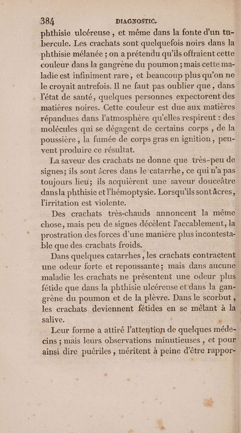 phthisie ulcéreuse , et même dans la fonte d'un tu- bercule. Les crachats sont quelquefois noirs dans la phthisie mélanée ; on a prétendu qu'ils offraient cette couleur dans la gangrène du poumon ; mais cette ma- ladie est infiniment rare, et beaucoup plus qu'on ne le croyait autrefois. Il ne faut pas oublier que, dans l'état de santé, quelques personnes expectorent des matières noires. Cette couleur est due aux matières répandues dans atmosphère qu’elles respirent : des molécules qui se dégagent de certains corps , de la poussière , la fumée de corps gras en ignition, peu- vent produire ce résultat. La saveur des crachats ne donne que très-peu de signes; ils sont âcres dans le‘catarrhe, ce qui n’a pas toujours lieu; ils acquièrent une saveur douceàtre dansla phthisie et Phémoptysie. Lorsqu'ils sontâcres, lirritation est violente. Des crachats très-chauds annoncent la même chose, mais peu de signes décèlent l'accablement, la prostration des forces d’une manière plus incontesta- ble que des crachats froids. Dans quelques catarrhes, les crachats contractent une odeur forte et repoussante; mais dans aucune maladie les crachats ne présentent une odeur plus fétide que dans la phthisie ulcéreuse et‘dans la gan- grène du poumon et de la plèvre. Dans le scorbut,. les crachats deviennent fétides en se mélant à la. salive. d Leur forme à attiré l'attention de quelques méde- cins ; mais leurs observations minutieuses , et pour. ainsi dire puériles , méritent à peine d’être rappor-.